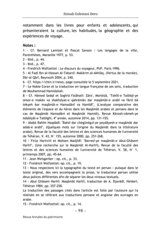 Zeinab Golestani Dero
-
98
-
Revue Annales du patrimoine
notamment dans les livres pour enfants et adolescents, qui
présenteraient la culture, les habitudes, la géographie et des
expériences de voyage.
Notes :
1 - Cf. Bernard Lamizet et Pascal Sanson : Les langages de la ville,
Parenthèses, Marseille 1977, p. 53.
2 - Ibid., p. 44.
3 - Ibid., p. 47.
4 - Freidrich Wolfzettel : Le discours du voyageur, PUF, Paris 1996.
5 - Al Faḍl Ibn-al-Ḥassan Al-Ṭabarsī: Makārim al-Akhlāq, (Vertus de la morale),
Dār-al Qārī, Beyrouth 2004, p. 240.
6 - Cf. https://chtn.ir/news, page consultée le 5 septembre 2021.
7 - Le Noble Coran et la traduction en langue française de ses sens, traduction
de Mouhammad Hamidallah.
8 - Cf. Hāmed Sedqī et Soghrā Falāhatī: Zāre', Mortézā, "Tahlīl-e Tatbīqī-ye
onsor-e makān va shakhsīyat-e qahrémān dar maqāmāt-e arabī va fārsī bā
tékyeh bar maqāmāt-e Hamadānī va Hamīdī", (L'analyse comparative des
éléments de l'espace et du héros dans les Maqāmāt arabes et persans dans le
cas de Maqāmāt Hamadāni et Maqāmāt Hamidi), Revue Kāvosh-nāmeh-ye
Adabīyāt-e Tatbīghī, 4e
année, automne 2014, pp. 131-155.
9 - Abdol Rahīm Haqdādī: "Bahsī dar chégūnéguī-ye peydāyesh-e maqāmāt dar
adab-e arabī", (Quelques mots sur l'origine du Maqāmāt dans la littérature
arabe), Revue de la faculté des lettres et des sciences humaines de l'université
de Téhéran, V. 43, N° 155, automne 2000, pp. 251-268.
10 - Firūz Harīrchī et Mohsen Madjīdī: "Barresī-ye maqāmāt-e Abul-Ghāsem
Harīrī", (Une recherche sur le Maqāmāt Al-Harīrī), Revue de la faculté des
lettres et des sciences humaines de l'université de Téhéran, V. 58, N° 1,
printemps 2007, pp. 45-64.
11 - Jean Weisgerber : op. cit., p. 33.
12 - Freidrich Wolfzettel: op. cit., p. 19.
13 - Nous respectons ici la typographie du texte en persan : puisque dans le
texte original, des vers accompagnent la prose, le traducteur persan utilise
deux polices différentes afin de séparer les deux niveaux textuels.
14 - Abul Ghāsem Harīrī: Maqāmāt Harīrī, traduction de A. Djavādī, Heidarī,
Téhéran 1984, pp. 257-258.
La traduction des passages cités dans l'article est faite par l'auteure qui l'a
réalisée en se référant aux traductions persane et anglaise des ouvrages en
arabe.
15 - Freidrich Wolfzettel: op. cit., p. 14.
 