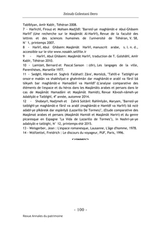Zeinab Golestani Dero
-
100
-
Revue Annales du patrimoine
Tabībīyan, Amīr Kabīr, Téhéran 2008.
7 - Harīrchī, Firouz et Mohsen Madjīdī: "Barresī-ye maghāmāt-e Abul-Ghāsem
Harīrī" (Une recherche sur le Maqāmāt Al-Harīrī), Revue de la faculté des
lettres et des sciences humaines de l'université de Téhéran, V. 58,
N° 1, printemps 2007.
8 - Harīrī, Abul Ghāsem: Maqāmāt Harīrī, manuscrit arabe, s. l. n. d.,
accessible sur le site www.nosakh.sellfile.ir
9 - Harīrī, Abul Ghāsem: Maqāmāt Harīrī, traduction de T. Golshāhī, Amīr
Kabīr, Téhéran 2010.
10 - Lamizet, Bernard et Pascal Sanson : (dir), Les langages de la ville,
Parenthèses, Marseille 1977.
11 - Sedghī, Hāmed et Soghrā Falāhatī: Zāre', Mortézā, "Tahlīl-e Tatbīghī-ye
onsor-e makān va shakhsīyat-e ghahrémān dar maghāmāt-e arabī va fārsī bā
tékyeh bar maghāmāt-e Hamadānī va Hamīdī" (L'analyse comparative des
éléments de l'espace et du héros dans les Maqāmāts arabes et persans dans le
cas de Maqâmât Hamadâni et Maqâmât Hamidi), Revue Kāvosh-nāmeh-ye
Adabīyāt-e Tatbīghī, 4e
année, automne 2014.
12 - Shobeyrī, Nadjmeh et Zahrā Soltānī: Rahīmīyān, Maryam, "Barresī-ye
tatbīghī-ye maghāmāt-e fārsī va arabī (maghāmāt-e Hamīdī va Harīrī) bā no'é
adabī-ye pīkāresk dar espānīyā (Lazarillo De Tormes)", (Etude comparative des
Maqâmat arabes et persans (Maqâmât Hamidi et Maqâmât Hariri) et du genre
picaresque en Espagne "La Vida de Lazarillo de Tormes"), in Nashri-ye-ye
adabiyât-e tatbighi, N° 12, printemps-été 2015.
13 - Weisgerber, Jean : L'espace romanesque, Lausanne, L'âge d'homme, 1978.
14 - Wolfzettel, Freidrich : Le discours du voyageur, PUF, Paris, 1996.
o
 
