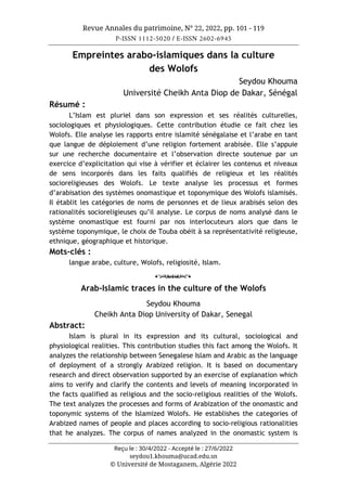 Revue Annales du patrimoine, N° 22, 2022, pp. 101 - 119
P-ISSN 1112-5020 / E-ISSN 2602-6945
Reçu le : 30/4/2022 - Accepté le : 27/6/2022
seydou1.khouma@ucad.edu.sn
© Université de Mostaganem, Algérie 2022
Empreintes arabo-islamiques dans la culture
des Wolofs
Seydou Khouma
Université Cheikh Anta Diop de Dakar, Sénégal
Résumé :
L’Islam est pluriel dans son expression et ses réalités culturelles,
sociologiques et physiologiques. Cette contribution étudie ce fait chez les
Wolofs. Elle analyse les rapports entre islamité sénégalaise et l’arabe en tant
que langue de déploiement d’une religion fortement arabisée. Elle s’appuie
sur une recherche documentaire et l’observation directe soutenue par un
exercice d’explicitation qui vise à vérifier et éclairer les contenus et niveaux
de sens incorporés dans les faits qualifiés de religieux et les réalités
socioreligieuses des Wolofs. Le texte analyse les processus et formes
d’arabisation des systèmes onomastique et toponymique des Wolofs islamisés.
Il établit les catégories de noms de personnes et de lieux arabisés selon des
rationalités socioreligieuses qu’il analyse. Le corpus de noms analysé dans le
système onomastique est fourni par nos interlocuteurs alors que dans le
système toponymique, le choix de Touba obéit à sa représentativité religieuse,
ethnique, géographique et historique.
Mots-clés :
langue arabe, culture, Wolofs, religiosité, Islam.
o
Arab-Islamic traces in the culture of the Wolofs
Seydou Khouma
Cheikh Anta Diop University of Dakar, Senegal
Abstract:
Islam is plural in its expression and its cultural, sociological and
physiological realities. This contribution studies this fact among the Wolofs. It
analyzes the relationship between Senegalese Islam and Arabic as the language
of deployment of a strongly Arabized religion. It is based on documentary
research and direct observation supported by an exercise of explanation which
aims to verify and clarify the contents and levels of meaning incorporated in
the facts qualified as religious and the socio-religious realities of the Wolofs.
The text analyzes the processes and forms of Arabization of the onomastic and
toponymic systems of the Islamized Wolofs. He establishes the categories of
Arabized names of people and places according to socio-religious rationalities
that he analyzes. The corpus of names analyzed in the onomastic system is
 
