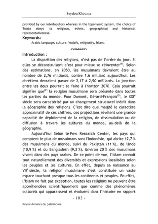 Seydou Khouma
- 102 -
Revue Annales du patrimoine
provided by our interlocutors whereas in the toponymic system, the choice of
Touba obeys its religious, ethnic, geographical and historical
representativeness.
Keywords:
Arabic language, culture, Wolofs, religiosity, Islam.
o
Introduction :
La disparition des religions, n’est pas de l’ordre du jour. Si
elles se déconstruisent c’est pour mieux se réinventer(1)
. Selon
des estimations, en 2050, les musulmans devraient être au
nombre de 2,76 milliards, contre 1,6 milliard aujourd'hui. Les
chrétiens devraient passer de 2,17 à 2,90 milliards. La jonction
entre les deux pourrait se faire à l'horizon 2070. Cela pourrait
signifier que(2)
la religion musulmane sera présente dans toutes
les parties du monde. Pour Dumont, Gérard-François(3)
, le XXIe
siècle sera caractérisé par un changement structurel inédit dans
la géographie des religions. C’est dire que malgré le caractère
approximatif de ces chiffres, ces projections révèlent une grande
capacité de déploiement de la religion, de dissimulation ou de
diffusion à travers les cultures du monde, au-delà de la
géographie.
Aujourd’hui Selon le Pew Research Center, les pays qui
comptent le plus de musulmans sont l'Indonésie, qui abrite 12,7 %
des musulmans du monde, suivi du Pakistan (11 %), de l'Inde
(10,9 %) et du Bangladesh (9,2 %). Environ 20 % des musulmans
vivent dans des pays arabes. De ce point de vue, l’Islam connait
tout naturellement des diversités et expressions localisées selon
les peuples et les cultures. En effet, depuis sa naissance au
VIIe
siècle, la religion musulmane s’est constituée un vaste
espace touchant presque tous les continents et peuples. En effet,
l’Islam ne fait pas exception, toutes les religions ne peuvent être
appréhendées scientifiquement que comme des phénomènes
culturels qui apparaissent et évoluent dans l’histoire en rapport
 