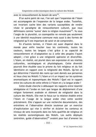 Empreintes arabo-islamiques dans la culture des Wolofs
- 103 -
N° 22, Septembre 2022
avec le renouvellement du besoin de sens(4)
.
D’un autre point de vue, l’on sait que l’expansion de l’Islam
est accompagnée de l’expansion de la langue arabe. Toutefois,
cet invariant cache bien des variants susceptibles de rendre
vitale le paradigme de renouvellement culturel, que nous
définissons comme "sunna" dans la religion musulmane(5)
. Vu sous
l’angle de la pluralité, ce cosmopolite ne renvoie pas seulement
à une identité musulmane commune mais aussi à des formes de
religiosité qu’il est important de saisir et de comprendre.
En d’autres termes, si l’Islam est aussi dispersé dans le
monde pour enfin toucher tous les continents, toutes les
couleurs, toutes les langues c’est grâce à sa capacité de
renouvellement et d’adaptation ou à celle des peuples l’ayant
adopté ; c’est grâce à une religiosité opérante et diversifiée.
L’Islam, en réalité, est pluriel dans son expression et ses réalités
culturelles, sociologiques et physiologiques. Cette diversité
pourrait être étudiée sous le prisme du fait religieux et du fait
identitaire en rapport avec la religiosité des Wolofs. Qu’est ce
qui détermine l’islamité des noms qui sont donnés aux personnes
et lieux chez les Wolofs ? L’Islam a-t-il un impact sur les systèmes
onomastiques et toponymiques des Wolofs ? Quel est le rapport
entre les cultures de cette ethnie à l’Islam et ç la langue arabe ?
Cette étude cherche à débusquer les rapports entre islamité
sénégalaise et l’arabe en tant que langue de déploiement d’une
religion fortement arabisée et élément de religiosité dans la
culture des Wolofs. Elle met le focus sur la relation établie entre
l’Islam et l’usage de la langue arabe chez cette société
précisément. Elle s’appuie sur une recherche documentaire, des
entretiens et l’observation directe soutenue par un exercice
d’explicitation qui vise à vérifier et éclairer les contenus et
niveaux de sens incorporés dans les faits qualifiés de religieux et
les réalités socioreligieuses des Wolofs. Les outils déployés
(entretien, guide d’observation)(6)
avaient pour but d’amener les
 