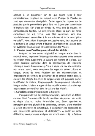 Seydou Khouma
- 104 -
Revue Annales du patrimoine
acteurs à se prononcer sur ce qui donne sens à leur
comportement religieux en rapport avec l’usage de l’arabe en
tant que musulman sénégalais. Cette approche repose sur le
postulat que le pré-réfléchi peut être mis à jour par la méthode
d’explicitation, car c’est au niveau du vécu que se situent les
connaissances tacites. Le pré-réfléchi étant la part de notre
expérience qui est vécue sans être reconnue, sans être
immédiatement accessible à la conscience et à la description
verbale(7)
. Nous allons interroger successivement, les rapports de
la culture à la langue avant d’étudier la présence de l’arabe dans
les systèmes onomastique et toponymique des Wolofs.
1 - L’arabe dans l’arrière-plan culturel des Wolofs :
Analyser le lien entre religiosité et langue arabe dans la
société wolof, implique l’interrogation des rapports entre culture
et religion mais aussi entre la culture des Wolofs et l’arabe. Car
cette dernière participe dans la construction de l’identité
islamique quand bien même qu’on est dans une société africaine
non arabe. Ainsi, nous analysons les rapports entre culture et
langue, avant de nous focaliser sur ses manifestations et
implications en termes de présence de la langue arabe dans la
culture des Wolofs. En effet, la langue arabe est supposée porter
la diffusion de l’Islam ; l’expansion de l’Islam promeut celle de la
langue arabe. L’Islam a apporté des modifications culturelles qui
apparaissent aujourd’hui dans la culture des Wolofs.
1. Caractéristiques principales de la Culture :
D’un point de vue des sciences sociales, la Culture se définit
comme étant "un ensemble lié de manières de penser, de sentir
et d'agir plus ou moins formalisées qui, étant apprises et
partagées par une pluralité de personnes, servent, d'une manière
à la fois objective et symbolique, à constituer ces personnes en
une collectivité particulière et distincte"(8)
. A partir de cette
définition, nous pouvons analyser ses structurants : 1) La Culture
 