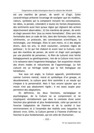 Empreintes arabo-islamiques dans la culture des Wolofs
- 105 -
N° 22, Septembre 2022
est une manière de penser, de sentir et d’agir. Cette
caractéristique présente l'avantage de souligner que les modèles,
valeurs, symboles qui la composent incluent les connaissances,
les idées, la pensée, s'étendent à toutes les formes d'expressions
des sentiments aussi bien qu'aux règles qui régissent des actions
objectivement observables ; 2) Ces manières de penser, de sentir
et d'agir peuvent être "plus ou moins formalisées". Elles sont très
formalisées dans un code de lois, dans des formules rituelles, des
cérémonies, un protocole, des connaissances scientifiques, la
technologie, une théologie. Elles le sont moins, et à des degrés
divers, dans les arts, le droit coutumier, certaines règles de
politesse ; 3) Ce qui fait d'abord et avant tout la Culture, c'est
que des manières de penser, de sentir et d'agir sont partagées
par une pluralité de personnes ; 4) Rien de culturel n'est hérité
biologiquement ou génétiquement, rien de la Culture n'est inscrit
à la naissance dans l'organisme biologique. Son acquisition résulte
des divers modes et mécanismes de l’apprentissage. Le fait
culturel est un héritage tandis que le fait biologique est
héréditaire.
Vue sous cet angle, la Culture apparaît, premièrement
comme l'univers mental, moral et symbolique d’un groupe, et
deuxièmement, la culture peut être assimilée à un moule qui
s'impose à la personnalité. Mais il faut encore ajouter que ce
moule n'est pas absolument rigide ; il est assez souple pour
permettre des adaptations.
En définitive, les deux fonctions, sociologique et
psychologique, de la Culture ne se comprennent et ne
s'expliquent véritablement que dans le contexte d'une autre
fonction plus générale et plus fondamentale, celle qui permet et
favorise l'adaptation de l'homme et de la société à leur
environnement et à l'ensemble des réalités avec lesquelles ils
doivent vivre. Enfin, la Culture permet à l’homme d’affirmer sa
fonction la plus fondamentale, qui est celle de s'humaniser.
 