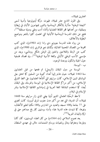 .‫د‬
‫عباسة‬ ‫محمد‬
-
26
-
‫اﻟﺘﺮاث‬ ‫ﺣﻮﻟﻴﺎت‬ ‫ﻣﺠﻠﺔ‬
.‫للميلاد‬ ‫العشرين‬
‫و‬
‫للميلاد‬ ‫عشر‬ ‫التاسع‬ ‫القرن‬ ‫في‬
‫ظهرت‬
‫تسمى‬ ‫وأدبية‬ ‫أيديولوجية‬ ‫كة‬
‫حر‬
‫م‬ "‫الوطنية‬ ‫"النهضة‬
‫إيطاليا‬ ‫في‬ ‫الألبان‬ ‫للمهاجرين‬ ‫والتنوير‬ ‫الرومانسية‬ ‫بالأفكار‬ ‫تأثرة‬
‫وصقلية‬
،
‫مستقلة‬ ‫ودولة‬ ‫وطني‬ ‫أدب‬ ‫وأنشاء‬ ‫العثمانية‬ ‫الثقافة‬ ‫جر‬‫ه‬ ‫أهدافها‬ ‫من‬
)
34
(
.
‫ومواضيع‬ ‫بالشعر‬ ‫كثيرا‬ ‫اهتمت‬ ‫التي‬ ‫الألبانية‬ ‫الرومانسية‬ ‫المدرسة‬ ‫ذلك‬ ‫عن‬ ‫فنتج‬
.‫والأخلاق‬ ‫البطولة‬
‫جيروني‬ ‫المدرسة‬ ‫هذه‬ ‫رواد‬ ‫من‬
‫)ت‬ ‫رادا‬ ‫دي‬ ‫م‬
1903
‫كتب‬ ‫الذي‬ ،(‫م‬
‫)ت‬ ‫فراشري‬ ‫نعيم‬ ‫كذلك‬
‫و‬ ،‫الغنائية‬ ‫الملحمية‬ ‫القصائد‬ ‫من‬ ‫مجموعة‬
1900
‫الذي‬ ،(‫م‬
‫من‬ ‫يعد‬‫و‬ ،‫رومانسي‬ ‫بشكل‬ ‫الوطن‬ ‫إلى‬ ‫حنين‬‫ل‬‫وا‬ ‫والفلاحين‬ ‫الرعاة‬ ‫عن‬ ‫كتب‬
‫الوطنية‬ ‫الأدبية‬ ‫واللغة‬ ‫الألباني‬ ‫الوطني‬ ‫الأدب‬ ‫مؤسسي‬
)
35
(
.
‫و‬
‫فلسفية‬ ‫قصائد‬ ‫له‬
‫والـكون‬ ‫حياة‬‫ل‬‫ا‬ ‫حول‬
.‫الوجود‬ ‫ووحدة‬
‫ب‬
-
:‫البوسنة‬
‫العثمانيېن‬ ‫قبل‬ ‫من‬ ‫فتحها‬ ‫تم‬ (‫)الروملي‬ ‫البلقان‬ ‫دول‬ ‫من‬ ‫البوسنة‬
‫سنة‬
1463
‫جل‬ ‫اعتنق‬ ‫ما‬‫ك‬ ‫المسلمين‬ ‫من‬ ‫كبيرة‬ ‫أعداد‬ ‫إليها‬ ‫هاجر‬ ‫حيث‬ ،‫للميلاد‬
‫الشرقي‬ ‫النمط‬ ‫على‬ ‫العثمانيون‬ ‫أنشأها‬ ‫التي‬ ‫سراييفو‬ ‫كانت‬ .‫الإسلامي‬ ‫الدين‬ ‫البوشناق‬
‫مرا‬ ‫أكبر‬ ‫من‬ ،‫الإسلامي‬
‫البلقان‬ ‫وفي‬ ‫والهرسك‬ ‫البوسنة‬ ‫في‬ ‫الإسلامية‬ ‫الثقافة‬ ‫كز‬
‫إسهاماتهم‬ ‫في‬ ‫العربية‬ ‫اللغة‬ ‫البشانقة‬ ‫استخدم‬ ‫ما‬‫ك‬ .‫أيضا‬
‫ونشر‬ ‫الإسلامية‬ ‫الثقافية‬
.‫البلاد‬ ‫في‬ ‫الإسلام‬
‫سنة‬ ‫سراييفو‬ ‫زار‬ ‫الذي‬ ‫چلبي‬ ‫أوليا‬ ‫الشهير‬ ‫العثماني‬ ‫الة‬ َ
ّ‫ح‬‫الر‬ ‫لاحظ‬
1660
‫تع‬ ‫التي‬ ،‫المدينة‬ ‫أن‬ ،‫للميلاد‬
‫حتوي‬‫ت‬ ‫كانت‬ ،‫أوروبا‬ ‫شرق‬ ‫جنوب‬ ‫مدن‬ ‫أكبر‬ ‫من‬ ‫د‬
‫على‬
77
‫و‬ ‫جامعا‬
100
‫و‬ ‫المدارس‬ ‫من‬ ‫والعديد‬ ‫مسجد‬
180
،‫الأطفال‬ ‫لتعليم‬ ‫مكتبا‬
‫في‬ ‫حتى‬ ‫صداهم‬ ‫بلغ‬ ‫كبار‬ ‫بوسنيين‬ ‫وأدباء‬ ‫علماء‬ ‫المدينة‬ ‫هذه‬ ‫شهدت‬ ‫ما‬‫ك‬ .‫وغيرها‬
‫العربية‬ ‫والبلدان‬ ‫تركيا‬
)
36
(
.
‫)ت‬ ‫السلاحي‬ ‫نصوح‬ ‫يعد‬
1564
‫ال‬ ‫العلماء‬ ‫كبار‬ ‫من‬ (‫م‬
‫كاتبا‬ ‫كان‬ ،‫بوسنيين‬
‫السلطان‬ ‫عهدي‬ ‫في‬ ‫عاش‬ .‫المنمنمات‬ ‫ورسام‬ ‫ياضيات‬‫ر‬ ‫وعالم‬ ‫وجغرافيا‬ ‫ومؤرخا‬
 