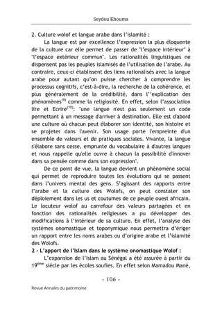 Seydou Khouma
- 106 -
Revue Annales du patrimoine
2. Culture wolof et langue arabe dans l’islamité :
La langue est par excellence l’expression la plus éloquente
de la culture car elle permet de passer de "l’espace intérieur" à
"l’espace extérieur commun". Les rationalités linguistiques ne
dispensent pas les peuples islamisés de l’utilisation de l’arabe. Au
contraire, ceux-ci établissent des liens rationalisés avec la langue
arabe pour autant qu’on puisse chercher à comprendre les
processus cognitifs, c’est-à-dire, la recherche de la cohérence, et
plus généralement de la crédibilité, dans l’’explication des
phénomènes(9)
comme la religiosité. En effet, selon l’association
lire et Ecrire(10)
: "une langue n'est pas seulement un code
permettant à un message d'arriver à destination. Elle est d'abord
une culture où chacun peut élaborer son identité, son histoire et
se projeter dans l'avenir. Son usage porte l'empreinte d'un
ensemble de valeurs et de pratiques sociales. Vivante, la langue
s'élabore sans cesse, emprunte du vocabulaire à d'autres langues
et nous rappelle qu'elle ouvre à chacun la possibilité d'innover
dans sa pensée comme dans son expression".
De ce point de vue, la langue devient un phénomène social
qui permet de reproduire toutes les évolutions qui se passent
dans l’univers mental des gens. S’agissant des rapports entre
l’arabe et la culture des Wolofs, on peut constater son
déploiement dans les us et coutumes de ce peuple ouest africain.
Le locuteur wolof au carrefour des valeurs partagées et en
fonction des rationalités religieuses a pu développer des
modifications à l’intérieur de sa culture. En effet, l’analyse des
systèmes onomastique et toponymique nous permettra d’ériger
un rapport entre les noms arabes ou d’origine arabe et l’islamité
des Wolofs.
2 - L’apport de l’Islam dans le système onomastique Wolof :
L’expansion de l’Islam au Sénégal a été assurée à partir du
19ème
siècle par les écoles soufies. En effet selon Mamadou Mané,
 