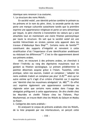 Seydou Khouma
- 108 -
Revue Annales du patrimoine
islamique sans renoncer à sa coutume.
1. La structure des noms Wolofs :
En société wolof, une identité précise combine le prénom ou
les prénoms et le nom du père. Ainsi, la seconde partie du nom
porte une marque culturelle autochtone tandis que la première
exprime une appartenance religieuse et porte un sens sémantique
par lequel, le père cherche à transmettre les valeurs qui y sont
attachées tout en maintenant une claire filiation patronymique
par toute la structure. On sait que la société wolof est une
société hiérarchisée en strates comme cela apparait dans les
travaux d’Abdoulaye Bara Diop(15)
. Certains noms de famille(16)
constituent des supports d’inégalité et renvoient à cette
stratification d’où l’importance d’une identification anoblissant
ou réduisant les différences(17)
. C’est le rôle apparemment donné
aux prénoms arabes.
Ainsi, en recourant à des prénoms arabes, on cherchait à
élever l’individu au rang des dignitaires musulmans tout en
gardant sa filiation sociologique. Le prénom prédétermine la
position désormais acquise grâce à l’Islam. Toutefois, cette
pratique, selon nos sources, traduit un complexe : "adopter les
noms arabisés traduit un complexe pas plus" (S.D)(18)
alors qu’un
autre estime qu’il s’agit d’un critère d’islamité car il exprime
une "identité chez les musulmans sénégalais" (A. MB)(19)
. En effet
ceci exprime également une appartenance confrérique ou
régionale selon que certains noms arabes dans l’usage des
sénégalais préfigurent à cette appartenance. On dira cheikh chez
les Mourides et cheikh Tidiane chez les Tidianes. Pour
Mouhammad, on trouve Moth chez les Wolofs du Saloum et Modou
au Kayor.
2. Catégories des noms arabisés :
En analysant le corpus de prénoms arabisés chez les Wolofs,
de la liste proposée par nos interlocuteurs, on perçoit cette
 