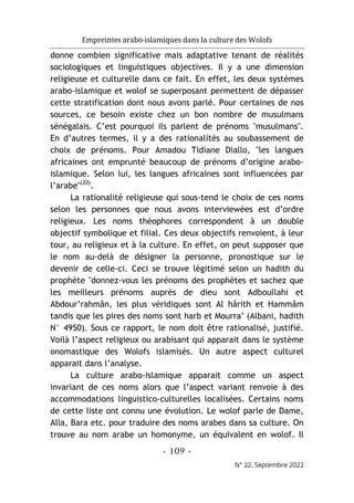 Empreintes arabo-islamiques dans la culture des Wolofs
- 109 -
N° 22, Septembre 2022
donne combien significative mais adaptative tenant de réalités
sociologiques et linguistiques objectives. Il y a une dimension
religieuse et culturelle dans ce fait. En effet, les deux systèmes
arabo-islamique et wolof se superposant permettent de dépasser
cette stratification dont nous avons parlé. Pour certaines de nos
sources, ce besoin existe chez un bon nombre de musulmans
sénégalais. C’est pourquoi ils parlent de prénoms "musulmans".
En d’autres termes, il y a des rationalités au soubassement de
choix de prénoms. Pour Amadou Tidiane Diallo, "les langues
africaines ont emprunté beaucoup de prénoms d’origine arabo-
islamique. Selon lui, les langues africaines sont influencées par
l’arabe"(20)
.
La rationalité religieuse qui sous-tend le choix de ces noms
selon les personnes que nous avons interviewées est d’ordre
religieux. Les noms théophores correspondent à un double
objectif symbolique et filial. Ces deux objectifs renvoient, à leur
tour, au religieux et à la culture. En effet, on peut supposer que
le nom au-delà de désigner la personne, pronostique sur le
devenir de celle-ci. Ceci se trouve légitimé selon un hadith du
prophète "donnez-vous les prénoms des prophètes et sachez que
les meilleurs prénoms auprès de dieu sont Adboullahi et
Abdour’rahmân, les plus véridiques sont Al hârith et Hammâm
tandis que les pires des noms sont harb et Mourra" (Albani, hadith
N° 4950). Sous ce rapport, le nom doit être rationalisé, justifié.
Voilà l’aspect religieux ou arabisant qui apparait dans le système
onomastique des Wolofs islamisés. Un autre aspect culturel
apparait dans l’analyse.
La culture arabo-islamique apparait comme un aspect
invariant de ces noms alors que l’aspect variant renvoie à des
accommodations linguistico-culturelles localisées. Certains noms
de cette liste ont connu une évolution. Le wolof parle de Dame,
Alla, Bara etc. pour traduire des noms arabes dans sa culture. On
trouve au nom arabe un homonyme, un équivalent en wolof. Il
 