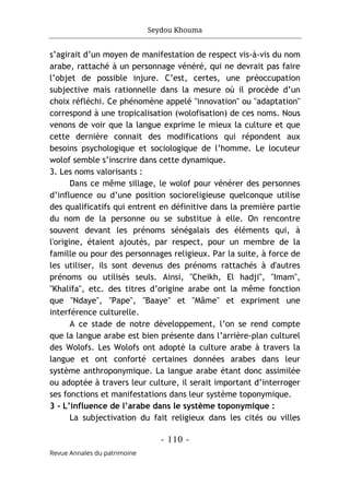 Seydou Khouma
- 110 -
Revue Annales du patrimoine
s’agirait d’un moyen de manifestation de respect vis-à-vis du nom
arabe, rattaché à un personnage vénéré, qui ne devrait pas faire
l’objet de possible injure. C’est, certes, une préoccupation
subjective mais rationnelle dans la mesure où il procède d’un
choix réfléchi. Ce phénomène appelé "innovation" ou "adaptation"
correspond à une tropicalisation (wolofisation) de ces noms. Nous
venons de voir que la langue exprime le mieux la culture et que
cette dernière connait des modifications qui répondent aux
besoins psychologique et sociologique de l’homme. Le locuteur
wolof semble s’inscrire dans cette dynamique.
3. Les noms valorisants :
Dans ce même sillage, le wolof pour vénérer des personnes
d’influence ou d’une position socioreligieuse quelconque utilise
des qualificatifs qui entrent en définitive dans la première partie
du nom de la personne ou se substitue à elle. On rencontre
souvent devant les prénoms sénégalais des éléments qui, à
l'origine, étaient ajoutés, par respect, pour un membre de la
famille ou pour des personnages religieux. Par la suite, à force de
les utiliser, ils sont devenus des prénoms rattachés à d'autres
prénoms ou utilisés seuls. Ainsi, "Cheikh, El hadji", "Imam",
"Khalifa", etc. des titres d’origine arabe ont la même fonction
que "Ndaye", "Pape", "Baaye" et "Mâme" et expriment une
interférence culturelle.
A ce stade de notre développement, l’on se rend compte
que la langue arabe est bien présente dans l’arrière-plan culturel
des Wolofs. Les Wolofs ont adopté la culture arabe à travers la
langue et ont conforté certaines données arabes dans leur
système anthroponymique. La langue arabe étant donc assimilée
ou adoptée à travers leur culture, il serait important d’interroger
ses fonctions et manifestations dans leur système toponymique.
3 - L’influence de l’arabe dans le système toponymique :
La subjectivation du fait religieux dans les cités ou villes
 