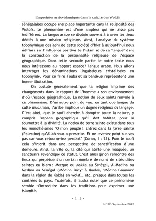 Empreintes arabo-islamiques dans la culture des Wolofs
- 111 -
N° 22, Septembre 2022
sénégalaises occupe une place importante dans la religiosité des
Wolofs. Le phénomène est d’une ampleur qui ne laisse pas
indifférent. La langue arabe se déploie souvent à travers les lieux
dédiés à une mission religieuse. Ainsi, l’analyse du système
toponymique des gens de cette société d’hier à aujourd’hui nous
édifiera sur l’influence positive de l’Islam et de sa "langue" dans
la construction de la personnalité religieuse de l’espace
géographique. Dans cette seconde partie de notre texte nous
nous intéressons au rapport espace/ langue arabe. Nous allons
interroger les dénominations linguistiques cristallisées en
toponymie. Pour ce faire Touba et sa banlieue représentent une
bonne illustration.
On postule généralement que la religion imprime des
changements dans le rapport de l’homme à son environnement
d’où l’espace géographique. La notion de lieux saints renvoie à
ce phénomène. D’un autre point de vue, en tant que langue du
culte musulman, l’arabe implique un dogme religieux du langage.
C’est ainsi, que le soufi cherche à dompter toute la nature, y
compris l’espace géographique qu’il doit habiter, pour le
soumettre à la divinité. La notion de terre sainte existe dans tous
les monothéismes "O mon peuple ! Entrez dans la terre sainte
(Palestine) qu’Allah vous a prescrite. Et ne revenez point sur vos
pas car vous retourneriez perdant" (Coran, 5 : 21). Pour le soufi
cela s’inscrit dans une perspective de sanctification d’une
demeure. Ainsi, la ville ou la cité qui abrite une mosquée, un
sanctuaire revendique ce statut. C’est ainsi qu’on rencontre des
lieux qui perpétuent un certain nombre de noms de cités dites
saintes en Islam : Mecque ou Makka au Sénégal, Al-Madina ou
Médina au Sénégal ("Médina Baay" à Kaolak, "Médina Gounaas"
dans la région de Kolda) en wolof… etc. presque dans toutes les
contrées du pays. Toutefois, il faudra noter que ce phénomène
semble s’introduire dans les traditions pour exprimer une
islamité.
 