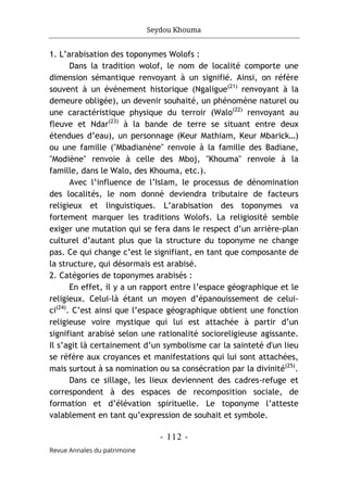 Seydou Khouma
- 112 -
Revue Annales du patrimoine
1. L’arabisation des toponymes Wolofs :
Dans la tradition wolof, le nom de localité comporte une
dimension sémantique renvoyant à un signifié. Ainsi, on réfère
souvent à un événement historique (Ngaligue(21)
renvoyant à la
demeure obligée), un devenir souhaité, un phénomène naturel ou
une caractéristique physique du terroir (Walo(22)
renvoyant au
fleuve et Ndar(23)
à la bande de terre se situant entre deux
étendues d’eau), un personnage (Keur Mathiam, Keur Mbarick…)
ou une famille ("Mbadianène" renvoie à la famille des Badiane,
"Modiène" renvoie à celle des Mboj, "Khouma" renvoie à la
famille, dans le Walo, des Khouma, etc.).
Avec l’influence de l’Islam, le processus de dénomination
des localités, le nom donné deviendra tributaire de facteurs
religieux et linguistiques. L’arabisation des toponymes va
fortement marquer les traditions Wolofs. La religiosité semble
exiger une mutation qui se fera dans le respect d’un arrière-plan
culturel d’autant plus que la structure du toponyme ne change
pas. Ce qui change c’est le signifiant, en tant que composante de
la structure, qui désormais est arabisé.
2. Catégories de toponymes arabisés :
En effet, il y a un rapport entre l’espace géographique et le
religieux. Celui-là étant un moyen d’épanouissement de celui-
ci(24)
. C’est ainsi que l’espace géographique obtient une fonction
religieuse voire mystique qui lui est attachée à partir d’un
signifiant arabisé selon une rationalité socioreligieuse agissante.
Il s’agit là certainement d’un symbolisme car la sainteté d'un lieu
se réfère aux croyances et manifestations qui lui sont attachées,
mais surtout à sa nomination ou sa consécration par la divinité(25)
.
Dans ce sillage, les lieux deviennent des cadres-refuge et
correspondent à des espaces de recomposition sociale, de
formation et d’élévation spirituelle. Le toponyme l’atteste
valablement en tant qu’expression de souhait et symbole.
 