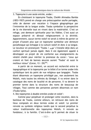 Empreintes arabo-islamiques dans la culture des Wolofs
- 113 -
N° 22, Septembre 2022
3. Toponyme à une seule entrée, arabe :
En choisissant le toponyme Touba, Cheikh Ahmadou Bamba
(1853-1927) prend en charge une préoccupation soufie partagée,
celle de donner une vocation à l’espace géographique par
l’entremise de la langue arabe. Touba symbolise la perspective
de la vie éternelle tout en vivant dans la matérialité. C’est un
refuge, une demeure spirituelle pour les fidèles. C’est aussi un
espace préservé et dévoué religieusement à la divinité.
Apparemment, aucun terme wolof ne serait à même de porter ce
projet d’autant plus que ce toponyme symbolise une demeure
paradisiaque qui échappe à la culture wolof et donc à sa langue.
Le locuteur en prononçant "Touba / ‫"طوﺑﻰ‬ s’installe déjà dans un
confort spirituel jamais égalé. Mais il est également appelé à
développer un projet de vie conforme aux enseignements du
vénéré cheikh pour mériter la promesse du coran : "ceux qui
croient et font de bonnes œuvres auront "Touba" et aussi le
meilleur retour" (Coran, 13 : 29)(26)
.
A partir de ce moment, un accord est recherché entre le
topographique et la toponymie par le billet d’un terme arabe très
symbolique tant du point de vue religieux que langagier. Touba
étant désormais un toponyme privilégié par, non seulement les
Wolofs, mais toutes les ethnies du Sénégal. Il va entrer dans le
catalogue des noms de localité et de personne. Il va devenir le
premier terme dans la structure des noms de beaucoup de
villages. Tout comme des personnes portent désormais ce nom
(Touba Sylla).
4. Des toponymes à double entrées arabe et wolof :
Comme pour perpétuer et prolonger cette vocation, dans la
banlieue de Touba, comme ailleurs, on retrouve des noms de
lieux composés en deux termes arabe et wolof. Le premier
renvoie au symbole religieux tandis que le second perpétue la
valeur traditionnelle des toponymes Wolofs. Il renvoie au
fondateur, à la famille. C’est-à-dire qu’il permet de situer le
 