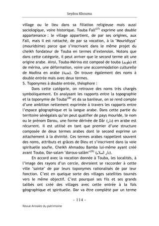 Seydou Khouma
- 114 -
Revue Annales du patrimoine
village ou le lieu dans sa filiation religieuse mais aussi
sociologique, voire historique. Touba Fall(27)
exprime une double
appartenance : le village appartient, de par ses origines, aux
Fall, mais il est rattaché, de par sa vocation, à la "Mouridiyya"
(mouridsime) parce que s’inscrivant dans le même projet du
cheikh fondateur de Touba en termes d’extension. Notons que
dans cette catégorie, il peut arriver que le second terme ait une
origine arabe. Ainsi, Touba-Mérina est composé de touba (‫)طوﺑﻰ‬ et
de mérina, une déformation, voire une accommodation culturelle
de Madina en arabe (‫)ﻣدﻳﻧﺔ‬. On trouve également des noms à
double entrée mais avec deux termes.
5. Toponymes à double entrée, théophore :
Dans cette catégorie, on retrouve des noms très chargés
symboliquement. En analysant les rapports entre la topographie
et la toponymie de Touba(28)
et da sa banlieue, on se rend compte
d’une ambition nettement exprimée à travers les rapports entre
l’espace géographique et la langue arabe. Dans cette partie du
territoire sénégalais qu’on peut qualifier de pays mouride, le nom
ou le prénom Darou, une forme dérivée de Dâr (‫)دار‬ en arabe est
récurrent. Il est utilisé en tant que premier d’une structure
composée de deux termes arabes dont le second exprime un
attachement à la divinité. Ces termes arabes rappellent souvent
des noms, attributs et grâces de Dieu et s’inscrivent dans la voie
spirituelle soufie, Cheikh Ahmadou Bamba lui-même ayant créé
avant Touba, Dar-salam "darous-salâm"(29)
(‫اﻟﺳﻼم‬ ‫)دار‬.
En accord avec la vocation donnée à Touba, les localités, à
l’image des rayons d’un cercle, devraient se raccorder à cette
ville "sainte" de par leurs toponymes rationalisés de par leur
fonction. C’est en quelque sorte des villages satellites tournés
vers le même objectif. C’est pourquoi ses fils et ses grands
talibés ont créé des villages avec cette entrée à la fois
géographique et spirituelle. Dar va être complété par un terme
 