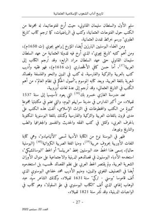 ‫تاريخ‬
‫آداب‬
‫العثمانية‬ ‫اإلسالمية‬ ‫الشعوب‬
-
27
-
‫اﻟﻌﺪد‬
22
‫ﺳﺒﺘﻤﺒﺮ‬ ،
2022
‫من‬ ‫مجموعة‬ ‫له‬ .‫لفتوحاتهما‬ ‫أرخ‬ ‫حيث‬ ،‫القانوني‬ ‫سليمان‬ ‫والسلطان‬ ‫الأول‬ ‫سليم‬
‫"تاريخ‬ ‫كتاب‬ ‫ترجم‬ ‫ما‬‫ك‬ ،‫ياضيات‬‫الر‬ ‫في‬ ‫وكتب‬ ،‫العثمانية‬ ‫الفتوحات‬ ‫حول‬ ‫الـكتب‬
‫العثم‬ ‫للمدن‬ ‫خرائط‬ ‫ورسم‬ "‫الطبري‬
.‫انية‬
‫)ت‬ ‫جوي‬‫ب‬ ‫إبراهيم‬ ‫المؤرخ‬ ،‫أيضا‬ ‫البارزين‬ ‫البوسنيين‬ ‫العلماء‬ ‫ومن‬
1650
،(‫م‬
‫السلطان‬ ‫عهد‬ ‫من‬ ‫العثمانية‬ ‫للدولة‬ ‫فيه‬ ‫أرخ‬ ‫الذي‬ ،"‫چوي‬‫ب‬ ‫"تاريخ‬ ‫كتبه‬ ‫أهم‬ ‫ومن‬
‫إلى‬ ‫الكتاب‬ ‫ُرجم‬ ‫ت‬ ‫وقد‬ ،‫الرابع‬ ‫مراد‬ ‫السلطان‬ ‫عهد‬ ‫حتى‬ ‫القانوني‬ ‫سليمان‬
‫العربية‬
)
37
(
‫)ت‬ ‫حصاري‬‫ق‬‫الأ‬ ‫كافي‬ ‫حسن‬ ‫أما‬ .
1616
‫م‬
‫وأديب‬ ‫فقيه‬ ‫فهو‬ ،(
‫وقصائد‬ ‫والفلسفة‬ ‫والنحو‬ ‫الدين‬ ‫في‬ ‫كتب‬ ‫له‬ .‫والفارسية‬ ‫والتركية‬ ‫بالعربية‬ ‫كتب‬
‫أهم‬ ‫من‬ ،"‫العالم‬ ‫نظام‬ ‫في‬ ‫كم‬
ُ ‫ح‬‫ل‬‫ا‬ ‫بـ"أصول‬ ‫الموسوم‬ ‫كتابه‬ ‫يعد‬‫و‬ .‫العربية‬ ‫باللغة‬ ‫ية‬‫شعر‬
.‫أوروبية‬ ‫لغات‬ ‫عدة‬ ‫إلى‬ ‫ُرجم‬ ‫ت‬ ‫وقد‬ ،‫العثماني‬ ‫التاريخ‬ ‫في‬ ‫ُتب‬‫ك‬‫الـ‬
‫بك‬ ‫خسرو‬ ‫الغازي‬ ‫مدرسة‬ ‫تعد‬
)
38
(
‫سنة‬ ‫إلى‬ ‫تأسيسها‬ ‫يعود‬ ‫التي‬
1537
ٍ‫ة‬‫مجموع‬ ‫مكتبتها‬ ‫في‬ ‫تضم‬ ‫والتي‬ ،‫اليوم‬ ‫سراييفو‬ ‫مدينة‬ ‫في‬ ‫المدارس‬ ‫أكبر‬ ‫من‬ ،‫للميلاد‬
‫على‬ ‫الـكتب‬ ‫هذه‬ ‫لفت‬ُ‫أ‬ .‫الإسلامي‬ ‫التراث‬ ‫في‬ ‫خطوطات‬‫م‬‫وال‬ ‫الـكتب‬ ‫من‬ ٍ‫ة‬‫كبير‬
‫المكتوبة‬ ‫ية‬‫البوسنو‬ ‫باللغة‬ ‫كذلك‬
‫و‬ ‫والفارسية‬ ‫والتركية‬ ‫العربية‬ ‫باللغات‬ ‫قرون‬ ‫مدى‬
‫ب‬
‫والطب‬ ‫جغرافيا‬‫ل‬‫وا‬ ‫والتفسير‬ ‫حديث‬‫ل‬‫وا‬ ‫الفقه‬ ‫كتب‬ ‫في‬ ‫وتتمثل‬ ،‫العربي‬ ‫حرف‬‫ل‬‫ا‬
.‫وغيرها‬ ‫والتاريخ‬
‫كتابة‬ ‫وهي‬ ،"‫"الألياميادو‬ ‫تسمى‬ ‫الأدبية‬ ‫الكتابة‬ ‫من‬ ‫نوع‬ ‫البوسنة‬ ‫في‬ ‫ظهر‬
‫عربية‬ ٍ
‫حروف‬‫ب‬ ‫الأوربية‬ ‫اللغات‬
)
39
(
‫الـكرواتية‬ ‫الصربية‬ ‫اللغة‬ ‫ومنها‬ ،
)
40
(
‫)البوسنية‬
‫عند‬ ‫خط‬‫ل‬‫ا‬ ‫هذا‬ ‫يسمى‬ .(‫حاليا‬
،"‫"البوسانتشيكي‬ ‫خط‬‫ل‬‫ا‬ ‫أو‬ "‫"عربيتسا‬ ‫خط‬‫ب‬ ‫البوسنيين‬
‫الأوزان‬ ‫منوال‬ ‫على‬ ‫والاجتماعية‬ ‫الدينية‬ ‫قصائدهم‬ ‫في‬ ‫البوسنيون‬ ‫الأدباء‬ ‫استخدمه‬
.‫العربية‬ ‫ية‬‫الشعر‬
‫استخدموه‬ ‫بل‬ ،‫حسب‬‫ف‬ ‫القصائد‬ ‫نظم‬ ‫على‬ ‫العربي‬ ‫خط‬‫ل‬‫ا‬ ‫يقتصر‬ ‫ولم‬
‫البو‬ ‫خفاجي‬ ‫محمد‬ ‫الأديب‬ ‫ومنهم‬ ،‫والدين‬ ‫اللغوي‬ ‫التصنيف‬ ‫في‬ ‫أيضا‬
‫الذي‬ ‫سنوي‬
‫قاموسا‬ ‫ألف‬
"
‫بوسني‬
-
‫تركي‬
"
‫سنة‬
1631
‫عبد‬ ‫ِد‬ّ‫سي‬ ‫الشاعر‬ ‫كذلك‬
‫و‬ .‫للميلاد‬
‫في‬ ‫كتاب‬ ‫وهو‬ ،"‫السلوك‬ ‫علم‬ ‫في‬ ‫البوسنوي‬ ‫"الكتاب‬ ‫ألف‬ ‫الذي‬ ‫إلهامي‬ ‫الوهاب‬
‫سنة‬ ‫شر‬
ُ ‫ن‬ ‫وقد‬ ،‫الدينية‬ ‫الواجبات‬
1821
.‫للميلاد‬
 