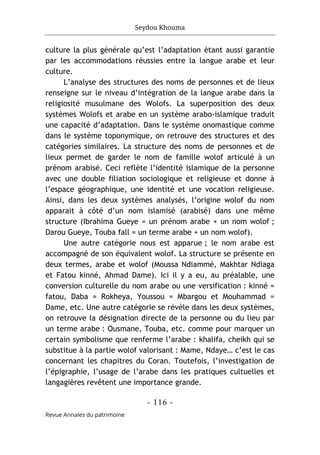 Seydou Khouma
- 116 -
Revue Annales du patrimoine
culture la plus générale qu’est l’adaptation étant aussi garantie
par les accommodations réussies entre la langue arabe et leur
culture.
L’analyse des structures des noms de personnes et de lieux
renseigne sur le niveau d’intégration de la langue arabe dans la
religiosité musulmane des Wolofs. La superposition des deux
systèmes Wolofs et arabe en un système arabo-islamique traduit
une capacité d’adaptation. Dans le système onomastique comme
dans le système toponymique, on retrouve des structures et des
catégories similaires. La structure des noms de personnes et de
lieux permet de garder le nom de famille wolof articulé à un
prénom arabisé. Ceci reflète l’identité islamique de la personne
avec une double filiation sociologique et religieuse et donne à
l’espace géographique, une identité et une vocation religieuse.
Ainsi, dans les deux systèmes analysés, l’origine wolof du nom
apparait à côté d’un nom islamisé (arabisé) dans une même
structure (Ibrahima Gueye = un prénom arabe + un nom wolof ;
Darou Gueye, Touba fall = un terme arabe + un nom wolof).
Une autre catégorie nous est apparue ; le nom arabe est
accompagné de son équivalent wolof. La structure se présente en
deux termes, arabe et wolof (Moussa Ndiammé, Makhtar Ndiaga
et Fatou kinné, Ahmad Dame). Ici il y a eu, au préalable, une
conversion culturelle du nom arabe ou une versification : kinné =
fatou, Daba = Rokheya, Youssou = Mbargou et Mouhammad =
Dame, etc. Une autre catégorie se révèle dans les deux systèmes,
on retrouve la désignation directe de la personne ou du lieu par
un terme arabe : Ousmane, Touba, etc. comme pour marquer un
certain symbolisme que renferme l’arabe : khalifa, cheikh qui se
substitue à la partie wolof valorisant : Mame, Ndaye… c’est le cas
concernant les chapitres du Coran. Toutefois, l’investigation de
l’épigraphie, l’usage de l’arabe dans les pratiques cultuelles et
langagières revêtent une importance grande.
 