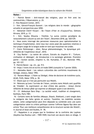 Empreintes arabo-islamiques dans la culture des Wolofs
- 117 -
N° 22, Septembre 2022
Notes :
1 - Patrick Banon : Anti-manuel des religions, pour en finir avec les
contrevérités, l’Observatoire, p. 25.
2 - Pew Research Center, 2015.
3 - Voir, Gérard-François Dumont : Les religions dans le monde : géographie
actuelle et perspectives pour 2050.
4 - Mohamed Chérif Ferjani : De l’Islam d’hier et d’aujourd’hui, Editions
Nirvana, 2019, p. 13.
5 - Voir, Seydou Khouma : Folofolo "La sunna comme paradigme du
renouvellement culturel au sein de l’Islam", Décembre 2018, pp. 520-539.
6 - Nous avons interrogé des personnes ressources pour opérationnaliser la
technique d’explicitation. Ainsi nous leur avons posé des questions relatives à
leur propre usage de la langue arabe en tant que musulman non arabe.
7 - Claire Petitmengin : Alter, Revue phénoménologie, "la dynamique pré-
réfléchie de l’expérience vécue", 2010.
8 - Guy Rocher : La notion de culture, Extraits du chapitre IV : "Culture,
civilisation et idéologie", de Introduction à la sociologie générale. Première
partie : l'action sociale, chapitre iv, Ed. Hurtubise, 3e
éd., Montréal 1992,
pp. 101-127.
9 - Patrick Banon : op. cit., pp. 9-5.
10 - https://www.lire-et-ecrire.ch/node/2845 (consulté le 7 janvier 2020).
11 - Mamadou Mané : Les valeurs culturelles des confréries musulmanes du
Sénégal, Unesco, Dakar 1992.
12 - Ravane Mbaye : L’Islam au Sénégal, thèse de doctorat de troisième cycle,
UCAD, FLHS, Dakar 1976, p. 30.
13 - Disons que ce n’est pas particulier aux Wolofs.
14 - Relevons qu’avec l’arrivée de l’Islam, certains noms Wolofs sont qualifiés
de "thieddo". Ils exprimaient un état d’âme des parents : Amoul (forme
réfléchie de Amoul yâkâr qui exprime un désespoir quant à son devenir).
15 - Cf. Abdoulaye Bara Diop : La société wolof, tradition et changement,
Karthala, Paris 1981.
16 - Certains noms de familles (Mbaaye, Diaack, Diokhané…) sont rangés dans
la catégorie des heho (griots et autres). Toutefois, les mobilités sociales
aidant, cette catégorisation peut être dépassée ou combinée avec une autre
catégorisation selon le critère politique comme l’affirme Ogawa Ryo dans son
article "Pour une meilleure compréhension de la structure sociale des Wolofs",
in Journal of Asian and Studies, N° 78.
17 - Rappelons à ce propos que le fondateur de la confrérie des Layènes
(Seydina Issa Rouhou Lahi : 1909-1949) inscrivait son œuvre dans ce sillage. Il
 