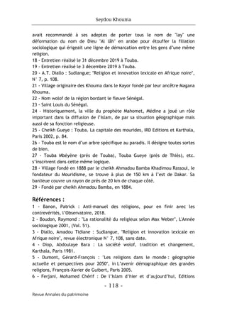 Seydou Khouma
- 118 -
Revue Annales du patrimoine
avait recommandé à ses adeptes de porter tous le nom de "lay" une
déformation du nom de Dieu "Al lâh" en arabe pour étouffer la filiation
sociologique qui érigeait une ligne de démarcation entre les gens d’une même
religion.
18 - Entretien réalisé le 31 décembre 2019 à Touba.
19 - Entretien réalisé le 3 décembre 2019 à Touba.
20 - A.T. Diallo : Sudlangue; "Religion et innovation lexicale en Afrique noire",
N° 7, p. 108.
21 - Village originaire des Khouma dans le Kayor fondé par leur ancêtre Magana
Khouma.
22 - Nom wolof de la région bordant le fleuve Sénégal.
23 - Saint Louis du Sénégal.
24 - Historiquement, la ville du prophète Mahomet, Médine a joué un rôle
important dans la diffusion de l’Islam, de par sa situation géographique mais
aussi de sa fonction religieuse.
25 - Cheikh Gueye : Touba. La capitale des mourides, IRD Editions et Karthala,
Paris 2002, p. 84.
26 - Touba est le nom d’un arbre spécifique au paradis. Il désigne toutes sortes
de bien.
27 - Touba Mbéyène (prés de Touba), Touba Gueye (prés de Thiès), etc.
s’inscrivent dans cette même logique.
28 - Village fondé en 1888 par le cheikh Ahmadou Bamba Khadimou Rassoul, le
fondateur du Mouridisme, se trouve à plus de 150 km à l’est de Dakar. Sa
banlieue couvre un rayon de près de 20 km de chaque côté.
29 - Fondé par cheikh Ahmadou Bamba, en 1884.
Références :
1 - Banon, Patrick : Anti-manuel des religions, pour en finir avec les
contrevérités, l’Observatoire, 2018.
2 - Boudon, Raymond : "La rationalité du religieux selon Max Weber", L'Année
sociologique 2001, (Vol. 51).
3 - Diallo, Amadou Tidiane : Sudlangue, "Religion et innovation lexicale en
Afrique noire", revue électronique N° 7, 108, sans date.
4 - Diop, Abdoulaye Bara : La société wolof, tradition et changement,
Karthala, Paris 1981.
5 - Dumont, Gérard-François : "Les religions dans le monde : géographie
actuelle et perspectives pour 2050", in L’avenir démographique des grandes
religions, François-Xavier de Guibert, Paris 2005.
6 - Ferjani, Mohamed Chérif : De l’Islam d’hier et d’aujourd’hui, Editions
 