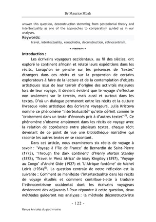 Dr Maurice Mbah
- 122 -
Revue Annales du patrimoine
answer this question, deconstruction stemming from postcolonial theory and
intertextuality as one of the approaches to comparatism guided us in our
analyses.
Keywords:
travel, intertextuality, xenophobia, deconstruction, ethnocentrism.
o
Introduction :
Les écrivains voyageurs occidentaux, au fil des siècles, ont
exploré le continent africain et relaté leurs expéditions dans les
récits. Lorsqu’on se penche sur les présences de "textes"
étrangers dans ces récits et sur la propension de certains
explorateurs à faire de la lecture et de la contemplation d’objets
artistiques issus de leur terroir d’origine des activités majeures
lors de leur voyage, il devient évident que le voyage s’effectue
non seulement sur le terrain, mais aussi et surtout dans les
textes. D’où un dialogue permanent entre les récits et la culture
livresque voire artistique des écrivains voyageurs. Julia Kristeva
nomme ce phénomène "intertextualité" qu’elle définit comme le
"croisement dans un texte d’énoncés pris à d’autres textes"(1)
. Ce
phénomène s’observe amplement dans les récits de voyage avec
la relation de coprésence entre plusieurs textes, chaque récit
devenant de ce point de vue une bibliothèque narrative qui
raconte les autres textes en se racontant.
Dans cet article, nous examinerons six récits de voyage à
savoir : "Voyage à l’île de France" de Bernardin de Saint-Pierre
(1773), "Through the dark continent" d’Henry Morton Stanley
(1878), "Travel in West Africa" de Mary Kingsley (1897), "Voyage
au Congo" d’André Gide (1927) et "L’Afrique fantôme" de Michel
Leiris (1934)(2)
. La question centrale de notre réflexion est la
suivante : Comment se manifeste l’intertextualité dans les récits
de voyage étudiés et comment contribue-t-elle à traduire
l’ethnocentrisme occidental dont les écrivains voyageurs
deviennent des adjuvants ? Pour répondre à cette question, deux
méthodes guideront nos analyses : la méthode déconstructiviste
 