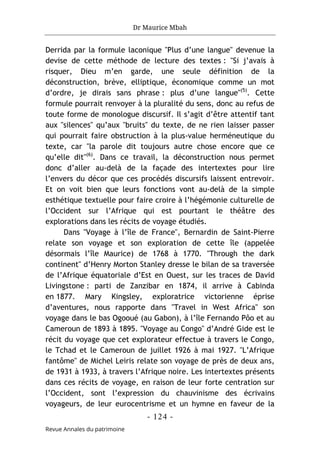 Dr Maurice Mbah
- 124 -
Revue Annales du patrimoine
Derrida par la formule laconique "Plus d’une langue" devenue la
devise de cette méthode de lecture des textes : "Si j’avais à
risquer, Dieu m’en garde, une seule définition de la
déconstruction, brève, elliptique, économique comme un mot
d’ordre, je dirais sans phrase : plus d’une langue"(5)
. Cette
formule pourrait renvoyer à la pluralité du sens, donc au refus de
toute forme de monologue discursif. Il s’agit d’être attentif tant
aux "silences" qu’aux "bruits" du texte, de ne rien laisser passer
qui pourrait faire obstruction à la plus-value herméneutique du
texte, car "la parole dit toujours autre chose encore que ce
qu’elle dit"(6)
. Dans ce travail, la déconstruction nous permet
donc d’aller au-delà de la façade des intertextes pour lire
l’envers du décor que ces procédés discursifs laissent entrevoir.
Et on voit bien que leurs fonctions vont au-delà de la simple
esthétique textuelle pour faire croire à l’hégémonie culturelle de
l’Occident sur l’Afrique qui est pourtant le théâtre des
explorations dans les récits de voyage étudiés.
Dans "Voyage à l’île de France", Bernardin de Saint-Pierre
relate son voyage et son exploration de cette île (appelée
désormais l’île Maurice) de 1768 à 1770. "Through the dark
continent" d’Henry Morton Stanley dresse le bilan de sa traversée
de l’Afrique équatoriale d’Est en Ouest, sur les traces de David
Livingstone : parti de Zanzibar en 1874, il arrive à Cabinda
en 1877. Mary Kingsley, exploratrice victorienne éprise
d’aventures, nous rapporte dans "Travel in West Africa" son
voyage dans le bas Ogooué (au Gabon), à l’île Fernando Pôo et au
Cameroun de 1893 à 1895. "Voyage au Congo" d’André Gide est le
récit du voyage que cet explorateur effectue à travers le Congo,
le Tchad et le Cameroun de juillet 1926 à mai 1927. "L’Afrique
fantôme" de Michel Leiris relate son voyage de près de deux ans,
de 1931 à 1933, à travers l’Afrique noire. Les intertextes présents
dans ces récits de voyage, en raison de leur forte centration sur
l’Occident, sont l’expression du chauvinisme des écrivains
voyageurs, de leur eurocentrisme et un hymne en faveur de la
 