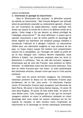 Ethnocentrisme occidental dans les récits de voyageurs
- 125 -
N° 22, Septembre 2022
culture occidentale.
2 - Intertextes et apologie du chauvinisme :
Dans le "Dictionnaire des racismes", la définition suivante
est donnée au chauvinisme : "Mot français désignant une attitude
allant du patriotisme exacerbé au nationalisme agressif… Chauvin
est une incarnation du soldat-laboureur, mythe politique très
ancien qui associe le travail de la terre à la défense armée de la
patrie… Cette image a fini par devenir un thème privilégié de
l’idéologie conservatrice"(7)
. De cette définition, il ressort que le
concept chauvinisme a peu de sèmes positifs et davantage de
sèmes négatifs qui expriment une tendance presque maladive à
survaloriser l’identité et à dénigrer l’altérité. Le chauvinisme
reflète donc une admiration exagérée et trop exclusive de son
pays. Le risque majeur auquel fait sombrer tout comportement
chauvin est la xénophobie, car l’étranger est rejeté au profit de
soi et tout dialogue avec l’ailleurs devient impossible, sinon
difficile à établir. Les intertextes employés dans les récits le
démontrent à suffisance. Tant du côté des écrivains voyageurs
britanniques que de celui des Français, nous assistons au même
leitmotiv : la célébration avant tout des écrivains nationaux. Tous
sont au moins d’accord pour une chose : le rejet systématique
des intertextes africains, laissant croire que ceux-ci n’ont aucune
existence.
Chez tous les autres écrivains voyageurs, les intertextes
nationaux prennent le dessus sur les intertextes d’autres pays
occidentaux. De ce fait, nous avons : 14 intertextes français
contre 10 intertextes d’autres pays européens chez Bernardin de
Saint-Pierre, 58 contre 3 chez Henry Morton Stanley, 15 contre 10
chez Mary Kingsley, 70 contre 35 chez André Gide, 34 contre 23
chez Michel Leiris. Cela s’explique par le fait que les écrivains
voyageurs mettent en avant la préférence nationale en citant
davantage dans leurs textes les auteurs nationaux qui les ont
inspirés ou marqués. Si dans certains récits l’expression du
chauvinisme se lit davantage en termes statistiques (intertextes
 