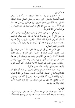 .‫د‬
‫عباسة‬ ‫محمد‬
-
28
-
‫اﻟﺘﺮاث‬ ‫ﺣﻮﻟﻴﺎت‬ ‫ﻣﺠﻠﺔ‬
‫جـ‬
-
:‫كوسوفو‬
‫سنة‬ ‫كوسوفو‬ ‫العثمانيون‬ ‫فتح‬
1389
‫قوصو‬ ‫كة‬
‫معر‬ ‫بعد‬ ‫للميلاد‬
‫)وهي‬ ‫ة‬
‫السلطان‬ ‫بقيادة‬ ‫العثماني‬ ‫جيش‬‫ل‬‫ا‬ ‫بين‬ ‫دارت‬ ‫التي‬ ،(‫لـكوسوفو‬ ‫العثمانية‬ ‫التسمية‬
‫أثناء‬ ‫قتلا‬ ‫اللذين‬ ‫هربليانوفيتش‬ ‫لازار‬ ‫الصربي‬ ‫الأمير‬ ‫وبين‬ ‫الأول‬ ‫مراد‬ ‫العثماني‬
‫كة‬
‫المعر‬
)
41
(
‫ما‬‫ك‬ ،‫المنطقة‬ ‫هذه‬ ‫في‬ ‫السائد‬ ‫الدين‬ ‫هو‬ ‫الإسلام‬ ‫أصبح‬ ‫ذلك‬ ‫وبعد‬ .
‫العربية‬ ‫الثقافة‬ ‫على‬ ‫أهلها‬ ‫تعرف‬
.
‫سكانها‬ ‫وأغلب‬ ،‫أوروبا‬ ‫شرق‬ ‫جنوب‬ ‫في‬ ‫البلقان‬ ‫دول‬ ‫إحدى‬ ‫هي‬ ‫كوسوفو‬
‫العصر‬ ‫في‬ ‫أدباؤها‬ ‫َب‬ ‫كت‬ ‫لقد‬ .‫الأتراك‬ ‫إلى‬ ‫بالإضافة‬ ‫صربي‬ ‫أو‬ ‫ألباني‬ ‫أصل‬ ‫من‬
‫وقد‬ ،‫والتركية‬ ‫والبوسنية‬ ‫والصربية‬ ‫الألبانية‬ ‫باللغة‬ ‫الأدبية‬ ‫النصوص‬ ‫العثماني‬
‫كوسوفو‬ ‫اشتهرت‬ ‫ما‬‫ك‬ .‫الكتابة‬ ‫في‬ ‫العربي‬ ‫خط‬‫ل‬‫ا‬ ‫استخدموا‬
‫والكتاب‬ ‫الأدباء‬ ‫بكثرة‬
.‫العثماني‬ ‫العصر‬ ‫في‬ ‫البارزين‬
‫وفي‬ .‫للميلاد‬ ‫عشر‬ ‫الثالث‬ ‫القرن‬ ‫منذ‬ ‫كوسوفو‬ ‫في‬ ‫الصربي‬ ‫الأدب‬ ‫ظهر‬
‫الثقافة‬ ‫بواسطها‬ ‫انتشرت‬ ‫التي‬ ‫والمدارس‬ ‫المكتبات‬ ‫ّدت‬‫ُي‬‫ش‬ ‫العثماني‬ ‫العصر‬
‫العثمانية‬
)
42
(
‫أول‬ ‫يعد‬ ‫الذي‬ ‫بوجداني‬ ‫بيتير‬ ،‫بينهم‬ ‫من‬ ‫الكتاب‬ ‫من‬ ‫عدد‬ ‫برز‬ ‫ما‬‫ك‬ .
‫كا‬
‫والشاعر‬ ،‫شيليبي‬ ‫صالح‬ ‫زاده‬ ‫جلال‬ ‫والمؤرخ‬ ،‫ألباني‬ ‫أصل‬ ‫من‬ ‫كوسوفي‬ ‫تب‬
‫الشاعر‬ ،‫أيضا‬ ‫ومنهم‬ .‫الفكاهية‬ ‫التركية‬ ‫القصائد‬ ‫نظم‬ ‫الذي‬ ‫ميسيهي‬ ‫بريستيناشي‬
.‫جاكوفا‬ ‫أفندي‬ ‫طاهر‬ ‫والشاعر‬ ،‫شيليبي‬ ‫عاشق‬ ‫والمترجم‬
‫على‬ ‫ذلك‬ ‫أثر‬ ،‫تركيا‬ ‫في‬ ‫ية‬‫جمهور‬‫ل‬‫ا‬ ‫وإعلان‬ ‫العثمانية‬ ‫خلافة‬‫ل‬‫ا‬ ‫سقوط‬ ‫وبعد‬
‫الثق‬
‫الشرقية‬ ‫الثقافة‬ ‫عن‬ ‫يبتعدون‬ ‫كوسوفو‬ ‫ألبان‬ ‫فبدأ‬ ،‫كوسوفو‬ ‫في‬ ‫الإسلامية‬ ‫افة‬
‫لغتهم‬ ‫كتابة‬ ‫في‬ ‫العربي‬ ‫حرف‬‫ل‬‫ا‬ ‫عن‬ ‫خلوا‬‫ت‬ ‫ما‬‫ك‬ ،‫الصربية‬ ‫بالثقافة‬ ‫متأثرين‬
‫واستبدلوه‬
‫اللاتيني‬ ‫حرف‬‫ل‬‫با‬
‫الأدبية‬ ‫النفيسة‬ ‫خطوطات‬‫م‬‫ال‬ ‫من‬ ‫الـكثير‬ ‫ضياع‬ ‫إلى‬ ‫أدى‬ ‫مما‬ ،
.‫وغيرها‬ ‫خية‬‫ي‬‫والتار‬ ‫والعلمية‬
:‫الهوامش‬
1
-
‫منشورات‬ ،‫صوتشين‬ ‫حقي‬ ‫محمد‬ ‫ترجمة‬ ،‫التركي‬ ‫الأدب‬ ‫من‬ ‫ألفية‬ :‫هالمان‬ ‫سعيد‬ ‫طلعت‬
‫أنقرة‬ ،‫والسياحة‬ ‫الثقافة‬ ‫وزارة‬
2014
‫م‬
‫ص‬ ،
14
.
‫يلي‬‫كوبر‬ ‫فؤاد‬ ‫محمد‬
:
‫التركي‬ ‫الأدب‬ ‫تاريخ‬
،
 