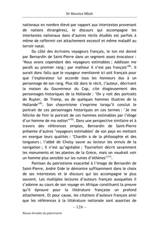 Dr Maurice Mbah
- 126 -
Revue Annales du patrimoine
nationaux en nombre élevé par rapport aux intertextes provenant
de nations étrangères), le discours qui accompagne les
intertextes nationaux dans d’autres récits étudiés est parfois à
même de raffermir cet attachement excessif et même maladif au
terroir natal.
Du côté des écrivains voyageurs français, le ton est donné
par Bernardin de Saint-Pierre dans un segment assez évocateur :
"Nous avons cependant des voyageurs estimables ; Addisson me
paraît au premier rang : par malheur il n’est pas français"(8)
. Il
aurait donc fallu que le voyageur mentionné ici soit français pour
que l’explorateur lui accorde tous les honneurs dus à un
personnage de son rang. Plus tôt dans le récit, l’auteur, décrivant
la maison du Gouverneur du Cap, cite élogieusement des
personnages historiques de la Hollande : "On y voit des portraits
de Ruyter, de Tromp, ou de quelques hommes illustres de la
Hollande"(9)
. Son chauvinisme s’exprime lorsqu’il conclut le
portrait de ces personnages historiques en ces termes : "Je me
félicite de finir le portrait de ces hommes estimables par l’éloge
d’un homme de ma nation"(10)
. Dans une perspective similaire et à
travers des références simples, Bernardin de Saint-Pierre
présente d’autres "voyageurs estimables" de son pays en mettant
en exergue leurs qualités : "Chardin a de la philosophie et des
longueurs ; l’abbé de Choisy sauve au lecteur les ennuis de la
navigation ; il n’est qu’agréable ; Tournefort décrit savamment
les monuments et les plantes de la Grèce, mais on voudrait voir
un homme plus sensible sur les ruines d’Athènes"(11)
.
Partisan du patriotisme exacerbé à l’image de Bernardin de
Saint-Pierre, André Gide le démontre suffisamment dans le choix
de ses intertextes et le discours qui les accompagne le plus
souvent. Les multiples lectures d’auteurs français auxquelles il
s’adonne au cours de son voyage en Afrique constituent la preuve
qu’il éprouve pour la littérature française un profond
attachement. Et pour cause, les citations d’auteurs français ainsi
que les références à la littérature nationale sont assorties de
 