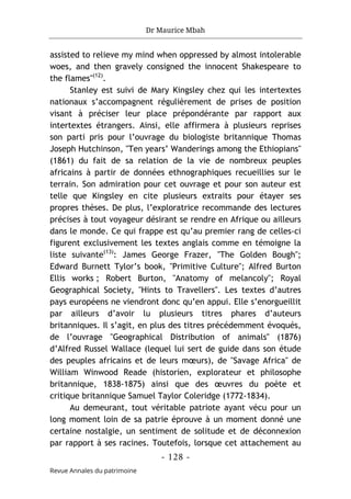 Dr Maurice Mbah
- 128 -
Revue Annales du patrimoine
assisted to relieve my mind when oppressed by almost intolerable
woes, and then gravely consigned the innocent Shakespeare to
the flames"(12)
.
Stanley est suivi de Mary Kingsley chez qui les intertextes
nationaux s’accompagnent régulièrement de prises de position
visant à préciser leur place prépondérante par rapport aux
intertextes étrangers. Ainsi, elle affirmera à plusieurs reprises
son parti pris pour l’ouvrage du biologiste britannique Thomas
Joseph Hutchinson, "Ten years’ Wanderings among the Ethiopians"
(1861) du fait de sa relation de la vie de nombreux peuples
africains à partir de données ethnographiques recueillies sur le
terrain. Son admiration pour cet ouvrage et pour son auteur est
telle que Kingsley en cite plusieurs extraits pour étayer ses
propres thèses. De plus, l’exploratrice recommande des lectures
précises à tout voyageur désirant se rendre en Afrique ou ailleurs
dans le monde. Ce qui frappe est qu’au premier rang de celles-ci
figurent exclusivement les textes anglais comme en témoigne la
liste suivante(13)
: James George Frazer, "The Golden Bough";
Edward Burnett Tylor’s book, "Primitive Culture"; Alfred Burton
Ellis works ; Robert Burton, "Anatomy of melancoly"; Royal
Geographical Society, "Hints to Travellers". Les textes d’autres
pays européens ne viendront donc qu’en appui. Elle s’enorgueillit
par ailleurs d’avoir lu plusieurs titres phares d’auteurs
britanniques. Il s’agit, en plus des titres précédemment évoqués,
de l’ouvrage "Geographical Distribution of animals" (1876)
d’Alfred Russel Wallace (lequel lui sert de guide dans son étude
des peuples africains et de leurs mœurs), de "Savage Africa" de
William Winwood Reade (historien, explorateur et philosophe
britannique, 1838-1875) ainsi que des œuvres du poète et
critique britannique Samuel Taylor Coleridge (1772-1834).
Au demeurant, tout véritable patriote ayant vécu pour un
long moment loin de sa patrie éprouve à un moment donné une
certaine nostalgie, un sentiment de solitude et de déconnexion
par rapport à ses racines. Toutefois, lorsque cet attachement au
 