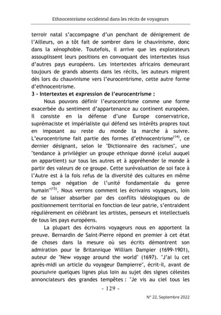 Ethnocentrisme occidental dans les récits de voyageurs
- 129 -
N° 22, Septembre 2022
terroir natal s’accompagne d’un penchant de dénigrement de
l’Ailleurs, on a tôt fait de sombrer dans le chauvinisme, donc
dans la xénophobie. Toutefois, il arrive que les explorateurs
assouplissent leurs positions en convoquant des intertextes issus
d’autres pays européens. Les intertextes africains demeurant
toujours de grands absents dans les récits, les auteurs migrent
dès lors du chauvinisme vers l’eurocentrisme, cette autre forme
d’ethnocentrisme.
3 - Intertextes et expression de l’eurocentrisme :
Nous pouvons définir l’eurocentrisme comme une forme
exacerbée du sentiment d’appartenance au continent européen.
Il consiste en la défense d’une Europe conservatrice,
suprémaciste et impérialiste qui défend ses intérêts propres tout
en imposant au reste du monde la marche à suivre.
L’eurocentrisme fait partie des formes d’ethnocentrisme(14)
, ce
dernier désignant, selon le "Dictionnaire des racismes", une
"tendance à privilégier un groupe ethnique donné (celui auquel
on appartient) sur tous les autres et à appréhender le monde à
partir des valeurs de ce groupe. Cette surévaluation de soi face à
l’Autre est à la fois refus de la diversité des cultures en même
temps que négation de l’unité fondamentale du genre
humain"(15)
. Nous verrons comment les écrivains voyageurs, loin
de se laisser absorber par des conflits idéologiques ou de
positionnement territorial en fonction de leur patrie, s’entraident
régulièrement en célébrant les artistes, penseurs et intellectuels
de tous les pays européens.
La plupart des écrivains voyageurs nous en apportent la
preuve. Bernardin de Saint-Pierre répond en premier à cet état
de choses dans la mesure où ses écrits démontrent son
admiration pour le Britannique William Dampier (1699-1901),
auteur de "New voyage around the world" (1697). "J’ai lu cet
après-midi un article du voyageur Dampierre", écrit-il, avant de
poursuivre quelques lignes plus loin au sujet des signes célestes
annonciateurs des grandes tempêtes : "Je vis au ciel tous les
 