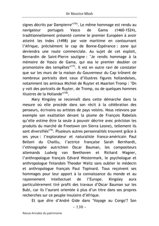 Dr Maurice Mbah
- 130 -
Revue Annales du patrimoine
signes décrits par Dampierre"(16)
. Le même hommage est rendu au
navigateur portugais Vasco de Gama (1460-1524),
traditionnellement présenté comme le premier Européen à avoir
atteint les Indes (1498) par voie maritime en contournant
l’Afrique, précisément le cap de Bonne-Espérance : zone qui
deviendra une route commerciale. Au sujet de cet exploit,
Bernardin de Saint-Pierre souligne : "Je rendis hommage à la
mémoire de Vasco de Gama, qui osa le premier doubler ce
promontoire des tempêtes"(17)
. Il est en outre ravi de constater
que sur les murs de la maison du Gouverneur du Cap trônent de
nombreux portraits dont ceux d’illustres figures hollandaises,
notamment les amiraux Michiel de Ruyter et Maarten Tromp : "On
y voit des portraits de Ruyter, de Tromp, ou de quelques hommes
illustres de la Hollande"(18)
.
Mary Kingsley se reconnaît dans cette démarche dans la
mesure où elle procède dans son récit à la célébration des
penseurs, écrivains ou artistes de pays voisins. Nous relevons par
exemple son exaltation devant la plume de François Rabelais
qu’elle estime être la seule à pouvoir décrire avec précision les
produits du marché de Freetown (en Sierra Leone), tellement ils
sont diversifiés(19)
. Plusieurs autres personnalités trouvent grâce à
ses yeux : l’explorateur et naturaliste franco-américain Paul
Belloni du Chaillu, l’actrice française Sarah Bernhardt,
l’ethnographe autrichien Oscar Bauman, les compositeurs
allemands Ludwig van Beethoven et Richard Wagner,
l’anthropologue français Edvard Westermark, le psychologue et
anthropologue finlandais Theodor Waitz sans oublier le médecin
et anthropologue français Paul Topinard. Tous reçoivent ses
hommages pour leur apport à la connaissance du monde et au
rayonnement intellectuel de l’Europe. Kingsley aura
particulièrement tiré profit des travaux d’Oscar Bauman sur les
Bubi, car ils l’auront orientée à plus d’un titre dans ses propres
recherches sur ce peuple insulaire d’Afrique.
Et que dire d’André Gide dans "Voyage au Congo"? Son
 
