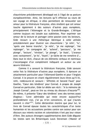 Ethnocentrisme occidental dans les récits de voyageurs
- 131 -
N° 22, Septembre 2022
chauvinisme précédemment développé est à l’égal de sa posture
européocentriste. Ainsi, les lectures qu’il effectue au cours de
son voyage en Afrique, si elles permettent de renouveler son
amour pour la littérature française, elles révèlent que cet amour
touche également à des auteurs d’autres pays européens,
principalement l’Allemagne et la Grande-Bretagne. L’Afrique
comme toujours est laissée aux oubliettes. Pour exprimer son
amour de la lecture et partager cette passion avec les lecteurs,
Gide recourt à une rhétorique identique à celle utilisée
précédemment pour illustrer son chauvinisme : "je relis", "lu",
"après une bonne tranche", "je relis", "je me replonge", "me
replonger", "en compagnie de", "achevé", "parcouru", "je me
plonge", "lecture", "révision", "je plonge", "je lisais", "j’avance
avec ravissement", "je lis", "lisant"," je tâche de me remettre à"…
Dans tout le récit, chacun de ces éléments verbaux et nominaux
s’accompagne d’un complément indiquant un auteur ou une
œuvre littéraire.
Comme il a savouré la littérature française, Gide savoure
cette fois la littérature d’autres pays européens. Il éprouve un
attachement particulier pour l’Allemand Goethe et pour l’Anglais
Conrad. Il le prouve en citant régulièrement leurs titres qu’il lit,
relit, redécouvre et savoure : "Affinités et Second Faust" pour
Goethe, "Cœur des ténèbres" pour Conrad. A propos de Joseph
Conrad en particulier, Gide lui dédie son récit : "A la mémoire de
Joseph Conrad", peut-on lire au niveau du discours d’escorte(20)
.
De même, il présente "Cœur des ténèbres" avec des termes assez
élogieux : "Livre admirable qui reste encore aujourd’hui
profondément vrai, j’ai pu m’en convaincre, et que j’aurais
souvent à citer"(21)
. Cette déclaration montre que pour lui, le
livre de Conrad épouse toutes les caractéristiques d’un texte
humaniste et les accusations portées contre son auteur pour son
discours aux relents racistes et colonialistes n’ont pas leur raison
d’être. Des auteurs étrangers supplémentaires dont Gide déguste
les textes sont les Britanniques Louis Stevenson ("Master of
 