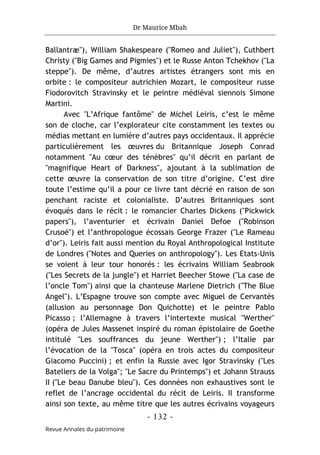 Dr Maurice Mbah
- 132 -
Revue Annales du patrimoine
Ballantræ"), William Shakespeare ("Romeo and Juliet"), Cuthbert
Christy ("Big Games and Pigmies") et le Russe Anton Tchekhov ("La
steppe"). De même, d’autres artistes étrangers sont mis en
orbite : le compositeur autrichien Mozart, le compositeur russe
Fiodorovitch Stravinsky et le peintre médiéval siennois Simone
Martini.
Avec "L’Afrique fantôme" de Michel Leiris, c’est le même
son de cloche, car l’explorateur cite constamment les textes ou
médias mettant en lumière d’autres pays occidentaux. Il apprécie
particulièrement les œuvres du Britannique Joseph Conrad
notamment "Au cœur des ténèbres" qu’il décrit en parlant de
"magnifique Heart of Darkness", ajoutant à la sublimation de
cette œuvre la conservation de son titre d’origine. C’est dire
toute l’estime qu’il a pour ce livre tant décrié en raison de son
penchant raciste et colonialiste. D’autres Britanniques sont
évoqués dans le récit : le romancier Charles Dickens ("Pickwick
papers"), l’aventurier et écrivain Daniel Defoe ("Robinson
Crusoé") et l’anthropologue écossais George Frazer ("Le Rameau
d’or"). Leiris fait aussi mention du Royal Anthropological Institute
de Londres ("Notes and Queries on anthropology"). Les Etats-Unis
se voient à leur tour honorés : les écrivains William Seabrook
("Les Secrets de la jungle") et Harriet Beecher Stowe ("La case de
l’oncle Tom") ainsi que la chanteuse Marlene Dietrich ("The Blue
Angel"). L’Espagne trouve son compte avec Miguel de Cervantès
(allusion au personnage Don Quichotte) et le peintre Pablo
Picasso ; l’Allemagne à travers l’intertexte musical "Werther"
(opéra de Jules Massenet inspiré du roman épistolaire de Goethe
intitulé "Les souffrances du jeune Werther") ; l’Italie par
l’évocation de la "Tosca" (opéra en trois actes du compositeur
Giacomo Puccini) ; et enfin la Russie avec Igor Stravinsky ("Les
Bateliers de la Volga"; "Le Sacre du Printemps") et Johann Strauss
II ("Le beau Danube bleu"). Ces données non exhaustives sont le
reflet de l’ancrage occidental du récit de Leiris. Il transforme
ainsi son texte, au même titre que les autres écrivains voyageurs
 