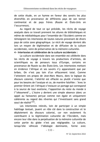 Ethnocentrisme occidental dans les récits de voyageurs
- 133 -
N° 22, Septembre 2022
de cette étude, en un hymne en faveur des savoirs les plus
diversifiés en provenance de différents pays de son terroir
continental et de pays frères (Russie et États-Unis en
l’occurrence).
Au regard de tout ce qui précède, les récits de voyage
analysés dans ce travail prennent les allures de bibliothèques et
même de médiathèques pour l’ensemble de l’Occident comme en
témoignent les intertextes de toutes natures provenant de divers
pays de cette zone géographique. Le récit de voyage devient dès
lors un moyen de légitimation et de diffusion de la culture
occidentale, voire de préservation de la mémoire culturelle.
4 - Intertextes et célébration de la culture occidentale :
La culture occidentale dans son ensemble est célébrée dans
les récits de voyage à travers les productions d’artistes, de
scientifiques ou de penseurs issus d’Europe, certains en
provenance de Russie ou des États-Unis. Les intertextes mettant
en évidence l’Afrique et ses savoirs n’y apparaissent que par
bribes. On n’est pas loin d’un effacement total. Comme
l’attestent ces propos de Jean-Marc Moura, dans la logique du
discours colonial, l’altérité est effacée ou plutôt n’existe que
pour les besoins de l’analyse et ce, de manière falsifiée : "Avec le
premier Orient (et l’Afrique) s’instaure un partage qui correspond
à la source de tout exotisme, l’opposition du reste du monde à
l’"oikoumenè"… L’Autre y devient une simple absence (donc un
appel au fantasme) perçue comme non égale et uniquement
cohérente au regard des rêveries qui l’investissent sans grand
souci de réalité"(22)
.
Les intertextes relevés, loin de participer à un simple
habillage textuel, jouent un rôle clé dans la construction et le
déploiement du discours colonial, car non seulement ils
contribuent à la légitimation culturelle de l’Occident, mais
encore leur rôle dans la perpétuation de la mémoire culturelle de
cette partie du globe n’est pas négligeable. La culture,
lorsqu’elle véhicule l’idéologie dominante, forme avec
 