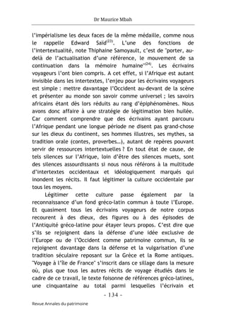 Dr Maurice Mbah
- 134 -
Revue Annales du patrimoine
l’impérialisme les deux faces de la même médaille, comme nous
le rappelle Edward Saïd(23)
. L’une des fonctions de
l’intertextualité, note Thiphaine Samoyault, c’est de "porter, au-
delà de l’actualisation d’une référence, le mouvement de sa
continuation dans la mémoire humaine"(24)
. Les écrivains
voyageurs l’ont bien compris. A cet effet, si l’Afrique est autant
invisible dans les intertextes, l’enjeu pour les écrivains voyageurs
est simple : mettre davantage l’Occident au-devant de la scène
et présenter au monde son savoir comme universel ; les savoirs
africains étant dès lors réduits au rang d’épiphénomènes. Nous
avons donc affaire à une stratégie de légitimation bien huilée.
Car comment comprendre que des écrivains ayant parcouru
l’Afrique pendant une longue période ne disent pas grand-chose
sur les dieux du continent, ses hommes illustres, ses mythes, sa
tradition orale (contes, proverbes…), autant de repères pouvant
servir de ressources intertextuelles ? En tout état de cause, de
tels silences sur l’Afrique, loin d’être des silences muets, sont
des silences assourdissants si nous nous référons à la multitude
d’intertextes occidentaux et idéologiquement marqués qui
inondent les récits. Il faut légitimer la culture occidentale par
tous les moyens.
Légitimer cette culture passe également par la
reconnaissance d’un fond gréco-latin commun à toute l’Europe.
Et quasiment tous les écrivains voyageurs de notre corpus
recourent à des dieux, des figures ou à des épisodes de
l’Antiquité gréco-latine pour étayer leurs propos. C’est dire que
s’ils se rejoignent dans la défense d’une idée exclusive de
l’Europe ou de l’Occident comme patrimoine commun, ils se
rejoignent davantage dans la défense et la vulgarisation d’une
tradition séculaire reposant sur la Grèce et la Rome antiques.
"Voyage à l’île de France" s’inscrit dans ce sillage dans la mesure
où, plus que tous les autres récits de voyage étudiés dans le
cadre de ce travail, le texte foisonne de références gréco-latines,
une cinquantaine au total parmi lesquelles l’écrivain et
 