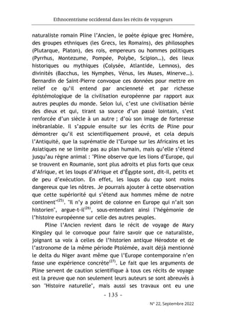 Ethnocentrisme occidental dans les récits de voyageurs
- 135 -
N° 22, Septembre 2022
naturaliste romain Pline l’Ancien, le poète épique grec Homère,
des groupes ethniques (les Grecs, les Romains), des philosophes
(Plutarque, Platon), des rois, empereurs ou hommes politiques
(Pyrrhus, Montezume, Pompée, Polybe, Scipion…), des lieux
historiques ou mythiques (Colysée, Atlantide, Lemnos), des
divinités (Bacchus, les Nymphes, Vénus, les Muses, Minerve…).
Bernardin de Saint-Pierre convoque ces données pour mettre en
relief ce qu’il entend par ancienneté et par richesse
épistémologique de la civilisation européenne par rapport aux
autres peuples du monde. Selon lui, c’est une civilisation bénie
des dieux et qui, tirant sa source d’un passé lointain, s’est
renforcée d’un siècle à un autre ; d’où son image de forteresse
inébranlable. Il s’appuie ensuite sur les écrits de Pline pour
démontrer qu’il est scientifiquement prouvé, et cela depuis
l’Antiquité, que la suprématie de l’Europe sur les Africains et les
Asiatiques ne se limite pas au plan humain, mais qu’elle s’étend
jusqu’au règne animal : "Pline observe que les lions d’Europe, qui
se trouvent en Roumanie, sont plus adroits et plus forts que ceux
d’Afrique, et les loups d’Afrique et d’Égypte sont, dit-il, petits et
de peu d’exécution. En effet, les loups du cap sont moins
dangereux que les nôtres. Je pourrais ajouter à cette observation
que cette supériorité qui s’étend aux hommes même de notre
continent"(25)
. "Il n’y a point de colonne en Europe qui n’ait son
historien", argue-t-il(26)
, sous-entendant ainsi l’hégémonie de
l’histoire européenne sur celle des autres peuples.
Pline l’Ancien revient dans le récit de voyage de Mary
Kingsley qui le convoque pour faire savoir que ce naturaliste,
joignant sa voix à celles de l’historien antique Hérodote et de
l’astronome de la même période Ptolémée, avait déjà mentionné
le delta du Niger avant même que l’Europe contemporaine n’en
fasse une expérience concrète(27)
. Le fait que les arguments de
Pline servent de caution scientifique à tous ces récits de voyage
est la preuve que non seulement leurs auteurs se sont abreuvés à
son "Histoire naturelle", mais aussi ses travaux ont eu une
 