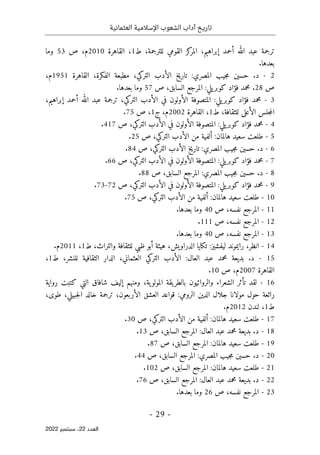 ‫تاريخ‬
‫آداب‬
‫العثمانية‬ ‫اإلسالمية‬ ‫الشعوب‬
-
29
-
‫اﻟﻌﺪد‬
22
‫ﺳﺒﺘﻤﺒﺮ‬ ،
2022
،‫إبراهيم‬ ‫أحمد‬ ‫الله‬ ‫عبد‬ ‫ترجمة‬
‫ط‬ ،‫للترجمة‬ ‫القومي‬ ‫كز‬
‫المر‬
1
‫القاهرة‬ ،
2010
‫م‬
‫ص‬ ،
53
‫وما‬
.‫بعدها‬
2
-
‫م‬ ‫حسين‬ .‫د‬
‫القاهرة‬ ،‫الفكرة‬ ‫مطبعة‬ ،‫التركي‬ ‫الأدب‬ ‫خ‬‫ي‬‫تار‬ :‫المصري‬ ‫جيب‬
1951
‫م‬
،
‫ص‬
28
.
‫يلي‬‫كوبر‬ ‫فؤاد‬ ‫محمد‬
:
‫ص‬ ،‫السابق‬ ‫المرجع‬
57
.‫بعدها‬ ‫وما‬
3
-
،‫إبراهيم‬ ‫أحمد‬ ‫الله‬ ‫عبد‬ ‫ترجمة‬ ،‫التركي‬ ‫الأدب‬ ‫في‬ ‫الأولون‬ ‫المتصوفة‬ :‫يلي‬‫كوبر‬ ‫فؤاد‬ ‫محمد‬
‫ط‬ ،‫للثقافة‬ ‫الأعلى‬ ‫جلس‬‫م‬‫ال‬
1
‫القاهرة‬ ،
2002
‫م‬
‫ج‬ ،
1
‫ص‬ ،
75
.
4
-
‫ص‬ ،‫التركي‬ ‫الأدب‬ ‫في‬ ‫الأولون‬ ‫المتصوفة‬ :‫يلي‬‫كوبر‬ ‫فؤاد‬ ‫محمد‬
417
.
5
-
‫ص‬ ،‫التركي‬ ‫الأدب‬ ‫من‬ ‫ألفية‬ :‫هالمان‬ ‫سعيد‬ ‫طلعت‬
25
.
6
-
‫ص‬ ،‫التركي‬ ‫الأدب‬ ‫تاريخ‬ :‫المصري‬ ‫جيب‬‫م‬ ‫حسين‬ .‫د‬
84
.
7
-
‫يلي‬‫كوبر‬ ‫فؤاد‬ ‫محمد‬
:
‫ص‬ ،‫التركي‬ ‫الأدب‬ ‫في‬ ‫الأولون‬ ‫المتصوفة‬
66
.
8
-
‫الم‬ :‫المصري‬ ‫جيب‬‫م‬ ‫حسين‬ .‫د‬
‫ص‬ ،‫السابق‬ ‫رجع‬
88
.
9
-
‫ص‬ ،‫التركي‬ ‫الأدب‬ ‫في‬ ‫الأولون‬ ‫المتصوفة‬ :‫يلي‬‫كوبر‬ ‫فؤاد‬ ‫محمد‬
72
-
73
.
10
-
‫ص‬ ،‫التركي‬ ‫الأدب‬ ‫من‬ ‫ألفية‬ :‫هالمان‬ ‫سعيد‬ ‫طلعت‬
75
.
11
-
‫ص‬ ،‫نفسه‬ ‫المرجع‬
40
.‫بعدها‬ ‫وما‬
12
-
‫ص‬ ،‫نفسه‬ ‫المرجع‬
111
.
13
-
‫ص‬ ،‫نفسه‬ ‫المرجع‬
40
.‫بعدها‬ ‫وما‬
14
-
‫رايموند‬ ،‫انظر‬
‫ليفشيز‬
:
‫الدراويش‬ ‫تكايا‬
‫ط‬ ،‫والتراث‬ ‫للثقافة‬ ‫ظبي‬ ‫أبو‬ ‫هيئة‬ ،
1
،
2011
‫م‬
.
15
-
‫ط‬ ،‫للنشر‬ ‫الثقافية‬ ‫الدار‬ ،‫العثماني‬ ‫التركي‬ ‫الأدب‬ :‫العال‬ ‫عبد‬ ‫محمد‬ ‫بديعة‬ .‫د‬
1
،
‫القاهرة‬
2007
‫م‬
،
‫ص‬
10
.
16
-
‫ومنهم‬ ،‫ية‬‫المولو‬ ‫يقة‬‫بالطر‬ ‫والروائيون‬ ‫الشعراء‬ ‫تأثر‬ ‫لقد‬
‫ش‬ ‫إليف‬
‫ا‬
‫فاق‬
‫رواية‬ ‫كتبت‬ ‫التي‬
‫مولا‬ ‫حول‬ ‫رائعة‬
،‫طوى‬ ،‫جبيلي‬‫ل‬‫ا‬ ‫خالد‬ ‫ترجمة‬ ،‫الأربعون‬ ‫العشق‬ ‫قواعد‬ :‫الرومي‬ ‫الدين‬ ‫جلال‬ ‫نا‬
‫ط‬
1
‫لندن‬ ،
2012
‫م‬
.
17
-
‫ص‬ ،‫التركي‬ ‫الأدب‬ ‫من‬ ‫ألفية‬ :‫هالمان‬ ‫سعيد‬ ‫طلعت‬
30
.
18
-
‫ص‬ ،‫السابق‬ ‫المرجع‬ :‫العال‬ ‫عبد‬ ‫محمد‬ ‫بديعة‬ .‫د‬
13
.
19
-
‫ص‬ ،‫السابق‬ ‫المرجع‬ :‫هالمان‬ ‫سعيد‬ ‫طلعت‬
87
.
20
-
‫المصري‬ ‫جيب‬‫م‬ ‫حسين‬ .‫د‬
‫ص‬ ،‫السابق‬ ‫المرجع‬ :
44
.
21
-
‫ص‬ ،‫السابق‬ ‫المرجع‬ :‫هالمان‬ ‫سعيد‬ ‫طلعت‬
102
.
22
-
‫ص‬ ،‫السابق‬ ‫المرجع‬ :‫العال‬ ‫عبد‬ ‫محمد‬ ‫بديعة‬ .‫د‬
76
.
23
-
‫ص‬ ،‫نفسه‬ ‫المرجع‬
26
.‫بعدها‬ ‫وما‬
 