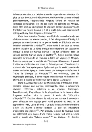 Dr Maurice Mbah
- 136 -
Revue Annales du patrimoine
influence décisive sur l’élaboration de la pensée occidentale. En
plus de son évocation d’Hérodote et de Ptolémée comme indiqué
précédemment, l’exploratrice Kingsley trouve en Horace un
véritable compagnon lors de ses nuits de solitude en Afrique.
Aussi écrit-elle au sujet d’une de ses nuits passées dans un village
frontalier au fleuve Ogooué : "I lit a night-light and read myself
asleep with my dam dilapidated Horace"(28)
.
Chez Henry Morton Stanley, en dépit de la modestie de son
récit en ressources intertextuelles, il fait allégeance à l’Antiquité
grecque en mentionnant le roi perse Xerxès et l’épisode de son
invasion avortée de la Grèce(29)
. André Gide à son tour se remet
au bon souvenir de la Rome antique en comparant son voyage en
Afrique à celui de Marcus Curtius : "Je fus précipité dans ce
voyage comme Curtius dans le gouffre"(30)
. Cette allusion laisse
entendre qu’avant de se résoudre à faire son voyage en Afrique,
Gide est animé par la crainte de l’inconnu. Néanmoins, il prend
l’initiative d’affronter ses peurs en faisant preuve d’héroïsme. Le
souvenir de l’Antiquité passe également par la redécouverte de
textes de ladite époque. Gide trouve par exemple satisfaction à
"relire le dialogue du Centaure"(31)
, en référence, dans la
mythologie grecque, à cette figure monstrueuse mi-homme mi-
cheval qui a inspiré de nombreux écrits depuis l’Antiquité.
Dans "L’Afrique fantôme" de Michel Leiris, l’Antiquité gréco-
romaine occupe une portion intéressante. Nous y retrouvons
diverses références relatives à ce moment historique.
Premièrement, l’hypothèse de la disparition de la femme d’un
forgeron amène Leiris à penser à celle de "l’Eurydice
d’Orphée"(32)
. Ensuite, devant le volume de travaux à accomplir
pour effectuer son voyage pour Habé (localité du Mali) le 28
septembre 1931, Leiris affirme : "Je suis furieux comme devaient
l’être les marins d’Ulysse lorsque la cire les empêchait
d’entendre les sirènes"(33)
. Par ailleurs, la note de musique issue
du battement des mains d’une vieille femme fait dire à Leiris
qu’il y aurait des "Sylvies noires"(34)
en Afrique. En dernier
 