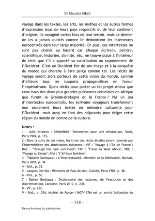 Dr Maurice Mbah
- 138 -
Revue Annales du patrimoine
voyage dans les textes, les arts, les mythes et les autres formes
d’expression issus de leurs pays respectifs et de leur continent
d’origine. Ils voyagent certes hors de leur terroir, mais ce dernier
ne les a jamais quittés comme le démontrent les intertextes
eurocentrés dans leur large majorité. En plus, ces intertextes ne
sont pas choisis au hasard car chaque écrivain, peintre,
scientifique, historien, divinité, etc. ne trouve place à l’intérieur
du récit que s’il a apporté sa contribution au rayonnement de
l’Occident. C’est un Occident fier de son image et à la conquête
du monde qui cherche à être perçu comme tel. Les récits de
voyage seront alors porteurs de cette vision du monde, comme
d’ailleurs tous les supports propagandistes en faveur
l’impérialisme. Quels récits pour porter un tel projet mieux que
ceux issus des deux plus grandes puissances coloniales en Afrique
que furent la Grande-Bretagne et la France ? Par un jeu
d’intertextes eurocentrés, les écrivains voyageurs transforment
non seulement leurs textes en mémoire culturelle pour
l’Occident, mais aussi en font des adjuvants pour ériger cette
région du monde en centre de la culture.
Notes :
1 - Julia Kristeva : Sèméiôtikè. Recherches pour une sémanalyse, Seuil,
Paris 1969, p. 115.
2 - Dans la suite de ces notes, les titres des récits étudiés seront nommés par
l’intermédiaire des abréviations suivantes : VIF : "Voyage à l’île de France";
DAC : "Through the dark continent"; TAF : "Travel in West Africa"; VOC :
"Voyage au Congo"; AFA : "L’Afrique fantôme".
3 - Tiphaine Samoyault : L’intertextualité. Mémoire de la littérature, Nathan,
Paris 2001, p. 34.
4 - Ibid., p. 35.
5 - Jacques Derrida : Mémoires de Paul de Man, Galilée, Paris 1988, p. 38.
6 - Ibid., p. 56.
7 - Esther Benbassa : Dictionnaire des racismes, de l’exclusion et des
discriminations, Larousse, Paris 2010, p. 208.
8 - VIF, p. 252.
9 - Ibid., p. 216. Michiel de Ruyter (1607-1676) est un amiral hollandais du
 