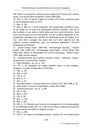 Ethnocentrisme occidental dans les récits de voyageurs
- 139 -
N° 22, Septembre 2022
XVIIe
siècle. Il est parmi les amiraux les plus célèbres de l’histoire de la marine
royale. Il en est de même de Maarten Tromp (1598-1653).
10 - Ibid., p. 216. Il s’agit de L’abbé de La Caille (1713-1762), astronome dont
le Journal posthume parut en 1773.
11 - Ibid., p. 252.
12 - DAC, p. 386, vol. 2. Notre traduction: "En fouillant dans ma boîte à livres,
je suis tombé sur un volume de Shakespeare (éditions Chandos), très usé et
bien feuilleté, et qui avait la même taille que mon carnet de terrain… Nous
avons marché jusqu’au feu le plus proche. J’ai fait un adieu regrettable à mon
sympathique compagnon qui, pendant de nombreuses heures de fatigue de la
nuit, avait aidé à soulager mon esprit alors qu’il était oppressé par des
malheurs presque intolérables, puis j’ai tristement abandonné l’innocent
Shakespeare aux flammes".
13 - James George Frazer (1854-1941, anthropologue écossais) ; Edward
Burnett Tylor (1832-1917, anthropologue britannique) ; Alfred Burton Ellis
(1852-1894, officier et ethnographe de l’armée britannique) ; Robert Burton
(1577-1640, écrivain anglais).
14 - L’ethnocentrisme peut prendre plusieurs formes : tribalisme, racisme,
afrocentrisme, eurocentrisme, sexisme…
15 - Esther Benbassa : op. cit., p. 333.
16 - VIF, p. 59. Dampierre (en anglais Dampier) était à la fois voyageur,
navigateur, écrivain et observateur scientifique.
17 - Ibid., p. 201.
18 - Ibid., p. 216.
19 - TAF, p. 21.
20 - VOC, p. 11.
21 - Ibid., p. 22.
22 - Jean-Marc Moura : L’Europe littéraire et l’ailleurs, PUF, Paris 1998, p. 22.
23 - Edward Saïd : Culture et impérialisme, Fayard, Paris 2000.
24 - Tiphaine Samoyault : op. cit., p. 89.
25 - VIF, p. 208.
26 - Ibid., p. 224.
27 - TAF, p. 94.
28 - Ibid., p. 178.
29 - DAC, p. 305.
30 - VOC, p. 13. Précisons que Curtius est le protagoniste d’un étrange épisode
de la mythologie romaine qui, sur le dos de son cheval, tomba dans un gouffre
sans fond menant aux enfers et disparut à jamais.
31 - Ibid., p. 296.
32 - AFA, p. 69. Dans la mythologie grecque, Eurydice est une dryade tandis
 