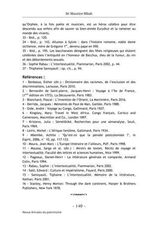 Dr Maurice Mbah
- 140 -
Revue Annales du patrimoine
qu’Orphée, à la fois poète et musicien, est un héros célèbre pour être
descendu aux enfers afin de sauver sa bien-aimée Eurydice et la ramener au
monde des vivants.
33 - Ibid., p. 120.
34 - Ibid., p. 143. Allusion à Sylvie : dans l’histoire romaine, noble dame
sicilienne, mère de Grégoire 1er
, devenu pape en 590.
35 - Ibid., p. 195. Les bacchanales désignent des fêtes religieuses qui étaient
célébrées dans l’Antiquité en l’honneur de Bacchus, dieu de la fureur, du vin
et des débordements sexuels.
36 - Sophie Rabau : L’intertextualité, Flammarion, Paris 2002, p. 44.
37 - Thiphaine Samoyault : op. cit., p. 94.
Références :
1 - Benbassa, Esther (dir.) : Dictionnaire des racismes, de l’exclusion et des
discriminations, Larousse, Paris 2010.
2 - Bernardin de Saint-pierre, Jacques-Henri : Voyage à l’île de France,
(1ère
édition en 1773), La Découverte, Paris 1983.
3 - Blanchard, Pascal : L’invention de l’Orient, La Martinière, Paris 2016.
4 - Derrida, Jacques : Mémoires de Paul de Man, Galilée, Paris 1988.
5 - Gide, André : Voyage au Congo, Gallimard, Paris 1927.
6 - Kingsley, Mary: Travel in West Africa. Congo français, Corisco and
Cameroons, Macmillan and Co., London 1897.
7 - Kristeva, Julia : Sèméiôtikè. Recherches pour une sémanalyse, Seuil,
Paris 1969.
8 - Leiris, Michel : L’Afrique fantôme, Gallimard, Paris 1934.
9 - Mbembe, Achille : "Qu’est-ce que la pensée postcoloniale ?", in
Esprit, 2006, n° 10, pp. 117-133.
10 - Moura, Jean-Marc : L’Europe littéraire et l’ailleurs, PUF, Paris 1998.
11 - Moussa, Sarga et al. (dir.) : Miroirs de textes. Récits de voyage et
intertextualité, Faculté des lettres et sciences humaines, Nice 1999.
12 - Pageaux, Daniel-Henri : La littérature générale et comparée, Armand
Colin, Paris 1994.
13 - Rabau, Sophie : L’intertextualité, Flammarion, Paris 2002.
14 - Saïd, Edward : Culture et impérialisme, Fayard, Paris 2000.
15 - Samoyault, Tiphaine : L’intertextualité. Mémoire de la littérature,
Nathan, Paris 2001.
16 - Stanley, Henry Morton: Through the dark continent, Harper & Brothers
Publishers, New York 1878.
o
 