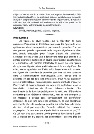 Dr Guy Razamany
- 142 -
Revue Annales du patrimoine
subject of our article; it is studied from the angle of intertextuality. This
intertextuality also affects the analysis of Malagasy society because the poetic
analysis of the proverb must not be limited to the linguistic level, it must also
spill over into the socio-cultural environment in which this poetic art is
produced, insofar as the language is a social institution.
Keywords:
proverb, intertext, poetics, anaphora, epiphora.
o
Introduction :
Les figures de style fondées sur la répétition de mots
comme et l’anaphore et l’épiphore sont aussi les figures de style
qui forment d’autres expressions poétiques du proverbe. Elles ne
sont pas un signe de la pauvreté de la langue malgache mais elles
sont plutôt employées pour frapper l’esprit de l’auditeur.
L’objectif de cet article vise à donner une force plus grande à la
pensée exprimée, surtout si on étudie les proverbes anaphoriques
et épiphoriques de manière intertextuelle parce que ces figures
de style sont figurées dans le dédoublement de son signifiant. En
effet, notre hypothèse est l’idée selon laquelle on voit souvent
ces figures de style dans le proverbe quel que soit son contexte
dans la communication intertextuelle. Alors, est-ce que le
proverbe en soi est déjà une littérature ? Pour mieux expliquer
cette problématique, nous choisissons comme méthode d’analyse
l’intertexte et nous instaurons une référence dédoublée selon la
formulation théorique de Roman Jakobson suivante : "La
suprématie de la fonction poétique sur la fonction référentielle
n’oblitère pas la référence (dénotation), mais la rend ambiguë. A
un message à double sens correspondent un destinateur
dédoublé, de plus une référence dédoublée, ce que soulignent
nettement, chez de nombreux peuples les préambules de conte
de fée : ainsi par exemple, l’exorde habituel des conteurs
majorquins : "aixo era no y era" (cela était et cela n’était pas)"(1)
.
Ce qui veut dire exactement que le proverbe fonctionne à partir
de la logique qui s’y déploie, les personnages – au sens grec du
 
