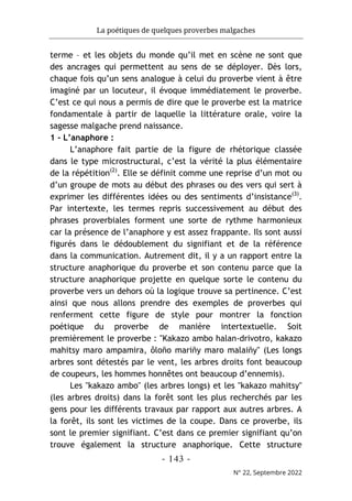 La poétiques de quelques proverbes malgaches
- 143 -
N° 22, Septembre 2022
terme – et les objets du monde qu’il met en scène ne sont que
des ancrages qui permettent au sens de se déployer. Dès lors,
chaque fois qu’un sens analogue à celui du proverbe vient à être
imaginé par un locuteur, il évoque immédiatement le proverbe.
C’est ce qui nous a permis de dire que le proverbe est la matrice
fondamentale à partir de laquelle la littérature orale, voire la
sagesse malgache prend naissance.
1 - L’anaphore :
L’anaphore fait partie de la figure de rhétorique classée
dans le type microstructural, c’est la vérité la plus élémentaire
de la répétition(2)
. Elle se définit comme une reprise d’un mot ou
d’un groupe de mots au début des phrases ou des vers qui sert à
exprimer les différentes idées ou des sentiments d’insistance(3)
.
Par intertexte, les termes repris successivement au début des
phrases proverbiales forment une sorte de rythme harmonieux
car la présence de l’anaphore y est assez frappante. Ils sont aussi
figurés dans le dédoublement du signifiant et de la référence
dans la communication. Autrement dit, il y a un rapport entre la
structure anaphorique du proverbe et son contenu parce que la
structure anaphorique projette en quelque sorte le contenu du
proverbe vers un dehors où la logique trouve sa pertinence. C’est
ainsi que nous allons prendre des exemples de proverbes qui
renferment cette figure de style pour montrer la fonction
poétique du proverbe de manière intertextuelle. Soit
premièrement le proverbe : "Kakazo ambo halan-drivotro, kakazo
mahitsy maro ampamira, ôloño mariñy maro malaiñy" (Les longs
arbres sont détestés par le vent, les arbres droits font beaucoup
de coupeurs, les hommes honnêtes ont beaucoup d’ennemis).
Les "kakazo ambo" (les arbres longs) et les "kakazo mahitsy"
(les arbres droits) dans la forêt sont les plus recherchés par les
gens pour les différents travaux par rapport aux autres arbres. A
la forêt, ils sont les victimes de la coupe. Dans ce proverbe, ils
sont le premier signifiant. C’est dans ce premier signifiant qu’on
trouve également la structure anaphorique. Cette structure
 