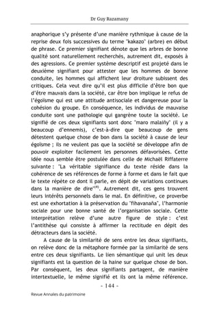 Dr Guy Razamany
- 144 -
Revue Annales du patrimoine
anaphorique s’y présente d’une manière rythmique à cause de la
reprise deux fois successives du terme "kakazo" (arbre) en début
de phrase. Ce premier signifiant dénote que les arbres de bonne
qualité sont naturellement recherchés, autrement dit, exposés à
des agressions. Ce premier système descriptif est projeté dans le
deuxième signifiant pour attester que les hommes de bonne
conduite, les hommes qui affichent leur droiture subissent des
critiques. Cela veut dire qu’il est plus difficile d’être bon que
d’être mauvais dans la société, car être bon implique le refus de
l’égoïsme qui est une attitude antisociale et dangereuse pour la
cohésion du groupe. En conséquence, les individus de mauvaise
conduite sont une pathologie qui gangrène toute la société. Le
signifié de ces deux signifiants sont donc "maro malaiñy" (il y a
beaucoup d’ennemis), c’est-à-dire que beaucoup de gens
détestent quelque chose de bon dans la société à cause de leur
égoïsme ; ils ne veulent pas que la société se développe afin de
pouvoir exploiter facilement les personnes défavorisées. Cette
idée nous semble être postulée dans celle de Michaël Riffaterre
suivante : "La véritable signifiance du texte réside dans la
cohérence de ses références de forme à forme et dans le fait que
le texte répète ce dont il parle, en dépit de variations continues
dans la manière de dire"(4)
. Autrement dit, ces gens trouvent
leurs intérêts personnels dans le mal. En définitive, ce proverbe
est une exhortation à la préservation du "fihavanaña", l’harmonie
sociale pour une bonne santé de l’organisation sociale. Cette
interprétation relève d’une autre figure de style : c’est
l’antithèse qui consiste à affirmer la rectitude en dépit des
détracteurs dans la société.
A cause de la similarité de sens entre les deux signifiants,
on relève donc de la métaphore formée par la similarité de sens
entre ces deux signifiants. Le lien sémantique qui unit les deux
signifiants est la question de la haine sur quelque chose de bon.
Par conséquent, les deux signifiants partagent, de manière
intertextuelle, le même signifié et ils ont la même référence.
 