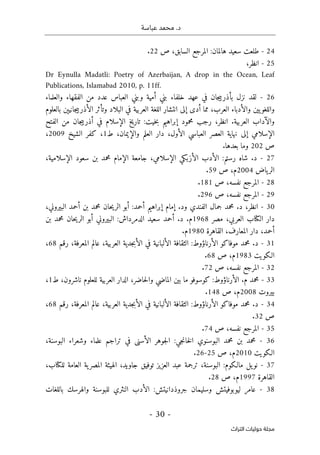 .‫د‬
‫عباسة‬ ‫محمد‬
-
30
-
‫اﻟﺘﺮاث‬ ‫ﺣﻮﻟﻴﺎت‬ ‫ﻣﺠﻠﺔ‬
24
-
‫ص‬ ،‫السابق‬ ‫المرجع‬ :‫هالمان‬ ‫سعيد‬ ‫طلعت‬
22
.
25
-
‫انظر‬
،
Dr Eynulla Madatli: Poetry of Azerbaijan, A drop in the Ocean, Leaf
Publications, Islamabad 2010, p. 11ff.
26
-
‫لقد‬
‫نزل‬
‫جان‬‫ي‬‫بأذرب‬
‫في‬
‫عهد‬
‫خ‬
‫لفاء‬
‫بني‬
‫أمية‬
‫وبني‬
‫العباس‬
‫عدد‬
‫من‬
‫الفقهاء‬
‫والعلماء‬
‫يين‬‫واللغو‬
‫و‬
‫الأدبا‬
‫ء‬
،‫العرب‬
‫مما‬
‫أدى‬
‫إلى‬
‫انتشار‬
‫اللغة‬
‫العربية‬
‫في‬
‫البلاد‬
‫وتأثر‬
‫جانيېن‬‫ي‬‫الأذرب‬
‫بالعلوم‬
‫والآداب‬
‫العرب‬
‫ية‬
.
‫ا‬
،‫نظر‬
‫رجب‬
‫محمود‬
‫إبراهيم‬
‫خيت‬‫ب‬
:
‫تاريخ‬
‫الإسلام‬
‫في‬
‫جان‬‫ي‬‫أذرب‬
‫من‬
‫الفتح‬
‫ال‬
‫إ‬
‫سلامي‬
‫إلى‬
‫نهاية‬
‫العصر‬
‫العباسي‬
،‫الأول‬
‫دار‬
‫العلم‬
،‫والإيمان‬
‫ط‬
1
،
‫كفر‬
‫الشيخ‬
2009
،
‫ص‬
202
‫وما‬
‫بعدها‬
.
27
-
‫الأ‬ ‫الأدب‬ :‫رستم‬ ‫شاه‬ .‫د‬
‫ا‬ ‫جامعة‬ ،‫الإسلامي‬ ‫زبكي‬
‫لإ‬
،‫الإسلامية‬ ‫سعود‬ ‫بن‬ ‫محمد‬ ‫مام‬
‫ياض‬‫الر‬
2004
‫م‬
‫ص‬ ،
59
.
28
-
‫ص‬ ،‫نفسه‬ ‫المرجع‬
181
.
29
-
‫ص‬ ،‫نفسه‬ ‫المرجع‬
296
.
30
-
،‫البيروني‬ ‫أحمد‬ ‫بن‬ ‫محمد‬ ‫حان‬‫ي‬‫الر‬ ‫أبو‬ :‫أحمد‬ ‫إبراهيم‬ ‫إمام‬ .‫ود‬ ‫الفندي‬ ‫جمال‬ ‫محمد‬ .‫د‬ ،‫انظر‬
‫مصر‬ ،‫العربي‬ ‫الكتاب‬ ‫دار‬
1968
‫ال‬ ‫سعيد‬ ‫أحمد‬ .‫د‬ .‫م‬
:‫دمرداش‬
‫بن‬ ‫محمد‬ ‫حان‬‫ي‬‫الر‬ ‫أبو‬ ‫البيروني‬
‫القاهرة‬ ،‫المعارف‬ ‫دار‬ ،‫أحمد‬
1980
‫م‬
.
31
-
‫رقم‬ ،‫المعرفة‬ ‫عالم‬ ،‫العربية‬ ‫جدية‬‫ب‬‫الأ‬ ‫في‬ ‫الألبانية‬ ‫الثقافة‬ :‫الأرناؤوط‬ ‫موفاكو‬ ‫محمد‬ .‫د‬
68
،
‫الـكويت‬
1983
‫م‬
‫ص‬ ،
68
.
32
-
‫ص‬ ،‫نفسه‬ ‫المرجع‬
72
.
33
-
‫ح‬‫ل‬‫وا‬ ‫الماضي‬ ‫بين‬ ‫ما‬ ‫كوسوفو‬ :‫الأرناؤوط‬ .‫م‬ ‫محمد‬
‫ط‬ ،‫ناشرون‬ ‫للعلوم‬ ‫العربية‬ ‫الدار‬ ،‫اضر‬
1
،
‫بيروت‬
2008
‫م‬
‫ص‬ ،
148
.
34
-
‫رقم‬ ،‫المعرفة‬ ‫عالم‬ ،‫العربية‬ ‫جدية‬‫ب‬‫الأ‬ ‫في‬ ‫الألبانية‬ ‫الثقافة‬ :‫الأرناؤوط‬ ‫موفاكو‬ ‫محمد‬ .‫د‬
68
،
‫ص‬
32
.
35
-
‫ص‬ ،‫نفسه‬ ‫المرجع‬
74
.
36
-
‫البو‬ ‫وشعراء‬ ‫علماء‬ ‫تراجم‬ ‫في‬ ‫الأسنى‬ ‫جوهر‬‫ل‬‫ا‬ :‫جي‬‫ن‬‫خا‬‫ل‬‫ا‬ ‫البوسنوي‬ ‫محمد‬ ‫بن‬ ‫محمد‬
،‫سنة‬
‫الـكويت‬
2010
‫م‬
‫ص‬ ،
25
-
26
.
37
-
،‫للكتاب‬ ‫العامة‬ ‫ية‬‫المصر‬ ‫الهيئة‬ ،‫جاويد‬ ‫توفيق‬ ‫العزيز‬ ‫عبد‬ ‫ترجمة‬ ،‫البوسنة‬ :‫مالـكوم‬ ‫يل‬‫نو‬
‫القاهرة‬
1997
‫م‬
‫ص‬ ،
28
.
38
-
‫باللغات‬ ‫والهرسك‬ ‫للبوسنة‬ ‫النثري‬ ‫الأدب‬ :‫جروذدانيتش‬ ‫وسليمان‬ ‫ليوبوفيتش‬ ‫عامر‬
 