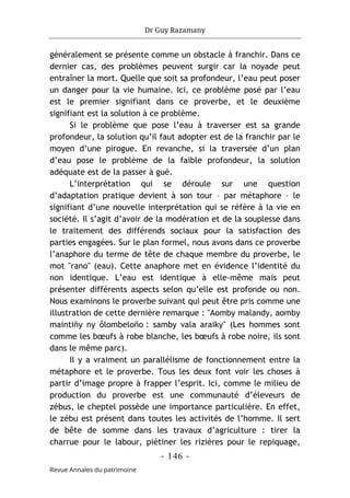 Dr Guy Razamany
- 146 -
Revue Annales du patrimoine
généralement se présente comme un obstacle à franchir. Dans ce
dernier cas, des problèmes peuvent surgir car la noyade peut
entraîner la mort. Quelle que soit sa profondeur, l’eau peut poser
un danger pour la vie humaine. Ici, ce problème posé par l’eau
est le premier signifiant dans ce proverbe, et le deuxième
signifiant est la solution à ce problème.
Si le problème que pose l’eau à traverser est sa grande
profondeur, la solution qu’il faut adopter est de la franchir par le
moyen d’une pirogue. En revanche, si la traversée d’un plan
d’eau pose le problème de la faible profondeur, la solution
adéquate est de la passer à gué.
L’interprétation qui se déroule sur une question
d’adaptation pratique devient à son tour – par métaphore – le
signifiant d’une nouvelle interprétation qui se réfère à la vie en
société. Il s’agit d’avoir de la modération et de la souplesse dans
le traitement des différends sociaux pour la satisfaction des
parties engagées. Sur le plan formel, nous avons dans ce proverbe
l’anaphore du terme de tête de chaque membre du proverbe, le
mot "rano" (eau). Cette anaphore met en évidence l’identité du
non identique. L’eau est identique à elle-même mais peut
présenter différents aspects selon qu’elle est profonde ou non.
Nous examinons le proverbe suivant qui peut être pris comme une
illustration de cette dernière remarque : "Aomby malandy, aomby
maintiñy ny ôlombeloño : samby vala araiky" (Les hommes sont
comme les bœufs à robe blanche, les bœufs à robe noire, ils sont
dans le même parc).
Il y a vraiment un parallélisme de fonctionnement entre la
métaphore et le proverbe. Tous les deux font voir les choses à
partir d’image propre à frapper l’esprit. Ici, comme le milieu de
production du proverbe est une communauté d’éleveurs de
zébus, le cheptel possède une importance particulière. En effet,
le zébu est présent dans toutes les activités de l’homme. Il sert
de bête de somme dans les travaux d’agriculture : tirer la
charrue pour le labour, piétiner les rizières pour le repiquage,
 