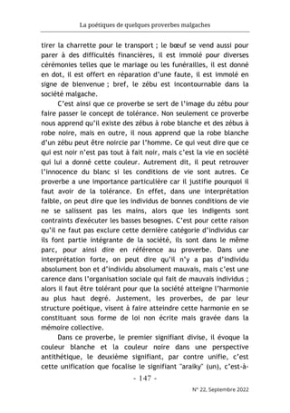 La poétiques de quelques proverbes malgaches
- 147 -
N° 22, Septembre 2022
tirer la charrette pour le transport ; le bœuf se vend aussi pour
parer à des difficultés financières, il est immolé pour diverses
cérémonies telles que le mariage ou les funérailles, il est donné
en dot, il est offert en réparation d’une faute, il est immolé en
signe de bienvenue ; bref, le zébu est incontournable dans la
société malgache.
C’est ainsi que ce proverbe se sert de l’image du zébu pour
faire passer le concept de tolérance. Non seulement ce proverbe
nous apprend qu’il existe des zébus à robe blanche et des zébus à
robe noire, mais en outre, il nous apprend que la robe blanche
d’un zébu peut être noircie par l’homme. Ce qui veut dire que ce
qui est noir n’est pas tout à fait noir, mais c’est la vie en société
qui lui a donné cette couleur. Autrement dit, il peut retrouver
l’innocence du blanc si les conditions de vie sont autres. Ce
proverbe a une importance particulière car il justifie pourquoi il
faut avoir de la tolérance. En effet, dans une interprétation
faible, on peut dire que les individus de bonnes conditions de vie
ne se salissent pas les mains, alors que les indigents sont
contraints d'exécuter les basses besognes. C’est pour cette raison
qu’il ne faut pas exclure cette dernière catégorie d’individus car
ils font partie intégrante de la société, ils sont dans le même
parc, pour ainsi dire en référence au proverbe. Dans une
interprétation forte, on peut dire qu’il n’y a pas d’individu
absolument bon et d’individu absolument mauvais, mais c’est une
carence dans l’organisation sociale qui fait de mauvais individus ;
alors il faut être tolérant pour que la société atteigne l’harmonie
au plus haut degré. Justement, les proverbes, de par leur
structure poétique, visent à faire atteindre cette harmonie en se
constituant sous forme de loi non écrite mais gravée dans la
mémoire collective.
Dans ce proverbe, le premier signifiant divise, il évoque la
couleur blanche et la couleur noire dans une perspective
antithétique, le deuxième signifiant, par contre unifie, c’est
cette unification que focalise le signifiant "araiky" (un), c’est-à-
 