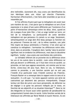 Dr Guy Razamany
- 148 -
Revue Annales du patrimoine
dire indivisible. Autrement dit, nous avons une identification du
non identique dans une vision qui cherche l’harmonie.
Harmoniser effectivement, c’est faire aller ensemble ce qui ne se
ressemble pas.
Si l’on affirme d’autre part que la métaphore est avant tout
une manière de voir, c’est parce que la métaphore se sert d’une
expression à la place d’une autre différente par l’existence d’un
point d’intersection sémantique entre les deux. Ainsi, quand on
dit à propos d’une jolie fille : c’est un ange tombé sur terre, on
fait de la métaphore. La particularité de cette dernière
métaphore est que personne n’a jamais vu un ange. Seulement,
sémantiquement un ange doit être beau puisque sa fonction est
de préserver l’homme du mal ; de la même manière, une jolie
fille inspire de beaux sentiments à l’homme. C’est ainsi que se
constitue la métaphore : harmoniser les différences entre elles.
Ainsi, dans ce proverbe, l’anaphore dans "aomby" dans le premier
signifiant met en évidence les différences, mais dans le deuxième
signifiant, "araiky", nous avons une conciliation des contraires.
Le véritable référent de ce proverbe est la différence entre
les uns et les autres dans la société ; mais cette différence ne
doit pas devenir un différend, car il faut bien vivre en société. Le
proverbe, en tant que sagesse ancestrale, est comme une loi non
écrite, avons-nous dit plus haut. Dans ce cas, la littérature,
comme le proverbe, a une fonction sociale qui ne sert pas
l’intérêt d’un particulier mais l’intérêt commun de l’homme.
François Rastier en a remarqué dans le rapport entre le sens et la
textualité ; il a dit que : "Le texte apparait comme une série de
contraintes qui dessinent des parcours interprétatifs. Chaque
lecteur est libre de suivre une trace personnelle, de déformer ou
de négliger à sa guise les parcours indiqués par le texte, en
fonction de ses objectifs et sa situation historique"(5)
. Dans la vie
des Malgaches se trouve aussi cette question de paradoxalité du
comportement humain dans le social. Cette fonction sociale de la
littérature est affirmée par René Wellek et Austin Warren, ils ont
 