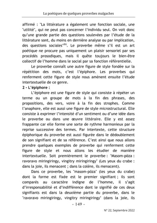 La poétiques de quelques proverbes malgaches
- 149 -
N° 22, Septembre 2022
affirmé : "La littérature a également une fonction sociale, une
"utilité", qui ne peut pas concerner l’individu seul. On voit donc
qu’une grande partie des questions soulevées par l’étude de la
littérature sont, du moins en dernière analyse ou par implication,
des questions sociales"(6)
. Le proverbe même s’il est un art
poétique ne procure pas uniquement un plaisir sensoriel par ses
procédés prosodiques, mais il quête toujours le bien-être
collectif de l’homme dans le social par sa fonction référentielle.
Le proverbe connaît une autre figure de style fondée sur la
répétition des mots, c’est l’épiphore. Les proverbes qui
renferment cette figure de style nous amènent ensuite l’étude
intertextuelle de ce genre.
2 - L’épiphore :
L’épiphore est une figure de style qui consiste à répéter un
terme ou un groupe de mots à la fin des phrases, des
propositions, des vers, voire à la fin des strophes. Comme
l’anaphore, elle est aussi une figure de style microstructural. Elle
consiste à exprimer l’intensité d’un sentiment ou d’une idée dans
le proverbe ou dans une œuvre littéraire. Elle y est assez
frappante car elle forme une sorte de rythme harmonieux par la
reprise successive des termes. Par intertexte, cette structure
épiphorique du proverbe est aussi figurée dans le dédoublement
de son signifiant et de sa référence. C’est ainsi que nous allons
prendre quelques exemples de proverbe qui renferment cette
figure de style et nous allons les étudier de manière
intertextuelle. Soit premièrement le proverbe : "Masom-pöza :
ravoravo miringiringy, vingitry miringiringy" (Les yeux du crabe :
dans la joie, ils menacent ; dans la colère, ils menacent).
Dans ce proverbe, les "masom-pöza" (les yeux du crabe)
dont la forme est fixée est le premier signifiant ; ils sont
comparés au caractère indigne de l’homme, il s’agit
d’irresponsabilité et d’indifférence dont le signifié de ces deux
signifiants est dans la deuxième partie du proverbe, dans le
"ravoravo miringiringy, vingitry miringiringy" (dans la joie, ils
 