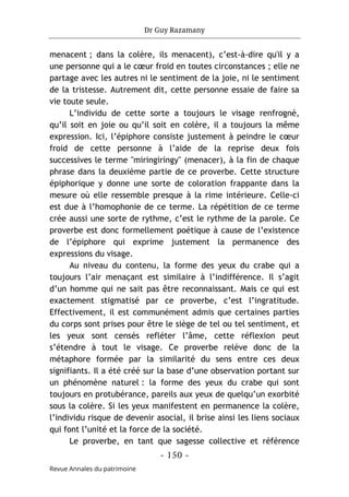 Dr Guy Razamany
- 150 -
Revue Annales du patrimoine
menacent ; dans la colère, ils menacent), c’est-à-dire qu'il y a
une personne qui a le cœur froid en toutes circonstances ; elle ne
partage avec les autres ni le sentiment de la joie, ni le sentiment
de la tristesse. Autrement dit, cette personne essaie de faire sa
vie toute seule.
L’individu de cette sorte a toujours le visage renfrogné,
qu’il soit en joie ou qu’il soit en colère, il a toujours la même
expression. Ici, l’épiphore consiste justement à peindre le cœur
froid de cette personne à l’aide de la reprise deux fois
successives le terme "miringiringy" (menacer), à la fin de chaque
phrase dans la deuxième partie de ce proverbe. Cette structure
épiphorique y donne une sorte de coloration frappante dans la
mesure où elle ressemble presque à la rime intérieure. Celle-ci
est due à l’homophonie de ce terme. La répétition de ce terme
crée aussi une sorte de rythme, c’est le rythme de la parole. Ce
proverbe est donc formellement poétique à cause de l’existence
de l’épiphore qui exprime justement la permanence des
expressions du visage.
Au niveau du contenu, la forme des yeux du crabe qui a
toujours l’air menaçant est similaire à l’indifférence. Il s’agit
d’un homme qui ne sait pas être reconnaissant. Mais ce qui est
exactement stigmatisé par ce proverbe, c’est l’ingratitude.
Effectivement, il est communément admis que certaines parties
du corps sont prises pour être le siège de tel ou tel sentiment, et
les yeux sont censés refléter l’âme, cette réflexion peut
s’étendre à tout le visage. Ce proverbe relève donc de la
métaphore formée par la similarité du sens entre ces deux
signifiants. Il a été créé sur la base d’une observation portant sur
un phénomène naturel : la forme des yeux du crabe qui sont
toujours en protubérance, pareils aux yeux de quelqu’un exorbité
sous la colère. Si les yeux manifestent en permanence la colère,
l’individu risque de devenir asocial, il brise ainsi les liens sociaux
qui font l’unité et la force de la société.
Le proverbe, en tant que sagesse collective et référence
 