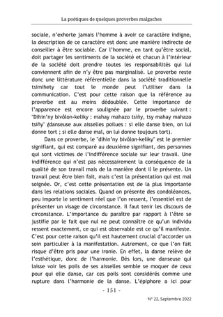 La poétiques de quelques proverbes malgaches
- 151 -
N° 22, Septembre 2022
sociale, n’exhorte jamais l’homme à avoir ce caractère indigne,
la description de ce caractère est donc une manière indirecte de
conseiller à être sociable. Car l’homme, en tant qu’être social,
doit partager les sentiments de la société et chacun à l’intérieur
de la société doit prendre toutes les responsabilités qui lui
conviennent afin de n’y être pas marginalisé. Le proverbe reste
donc une littérature référentielle dans la société traditionnelle
tsimihety car tout le monde peut l’utiliser dans la
communication. C’est pour cette raison que la référence au
proverbe est au moins dédoublée. Cette importance de
l’apparence est encore soulignée par le proverbe suivant :
"Dihin’ny bivôlon-keliky : mahay mahazo tsiñy, tsy mahay mahazo
tsiñy" (danseuse aux aisselles poilues : si elle danse bien, on lui
donne tort ; si elle danse mal, on lui donne toujours tort).
Dans ce proverbe, le "dihin’ny bivôlon-keliky" est le premier
signifiant, qui est comparé au deuxième signifiant, des personnes
qui sont victimes de l’indifférence sociale sur leur travail. Une
indifférence qui n’est pas nécessairement la conséquence de la
qualité de son travail mais de la manière dont il le présente. Un
travail peut être bien fait, mais c’est la présentation qui est mal
soignée. Or, c’est cette présentation est de la plus importante
dans les relations sociales. Quand on présente des condoléances,
peu importe le sentiment réel que l’on ressent, l’essentiel est de
présenter un visage de circonstance. Il faut tenir les discours de
circonstance. L’importance du paraître par rapport à l’être se
justifie par le fait que nul ne peut connaître ce qu’un individu
ressent exactement, ce qui est observable est ce qu’il manifeste.
C’est pour cette raison qu’il est hautement crucial d’accorder un
soin particulier à la manifestation. Autrement, ce que l’on fait
risque d’être pris pour une ironie. En effet, la danse relève de
l’esthétique, donc de l’harmonie. Dès lors, une danseuse qui
laisse voir les poils de ses aisselles semble se moquer de ceux
pour qui elle danse, car ces poils sont considérés comme une
rupture dans l’harmonie de la danse. L’épiphore a ici pour
 