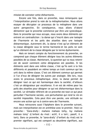 Dr Guy Razamany
- 152 -
Revue Annales du patrimoine
mission de connoter cette disharmonie.
Encore une fois, dans ce proverbe, nous remarquons que
l’interprétation prend la voie de la métaphorisation. Nous allons
essayer de décrypter ce processus de la métaphore dans une
autre perspective. En conséquence, nous allons d’abord
démontrer que le proverbe commence par être une synecdoque.
Dans le proverbe qui nous occupe, nous avons deux éléments qui
entrent en contradiction : la danse qui s’inscrit dans une isotopie
de l’harmonie et les poils des aisselles dans une isotopie
disharmonique. Autrement dit, la danse n’est qu’un élément de
la classe désignée sous le terme harmonie et les poils ne sont
qu’un élément de la classe désignée par le terme dysharmonie.
Mais en tenant compte du fonctionnement du proverbe, on
comprend que chaque élément désigne tous les autres éléments
possibles de sa classe. Maintenant, la question qui va nous retenir
est de savoir comment cette désignation est possible. Si les
éléments sont dans une même classe, c’est qu’ils sont à la fois
différents et possèdent en même temps un trait commun qui les
unit dans la même classe. C’est cet élément commun qui permet
à l’un d’eux de désigner les autres par analogie. Dès lors, nous
avons le processus métaphorique. Ainsi, la danse permet de
désigner tout ce qui est harmonique dans la société, d’ailleurs
c’est un désignateur par excellence. Il en est de même pour les
poils des aisselles pour désigner ce qui est disharmonique dans la
société. Le véritable référent de ce proverbe est tout ce qui peut
perturber l’harmonie sociale, une perturbation qui rend la vie en
société impossible. Cela peut être une parole, une attitude ou
encore une action qui va à contre-sens de l’harmonie.
Nous retrouvons aussi l’épiphore dans le proverbe suivant,
mais son interprétation est en antithèse avec le premier. Voici ce
proverbe : "Zana-drafy : mañano mahazo tsiñy, tsy mañano
mahazo tsiny" (L’enfant du rival : actif, il a tort ; passif, il a
tort). Dans ce proverbe, le "zana-drafy" (l’enfant du rival) est le
premier signifiant, qui est comparé au deuxième signifiant, aux
 