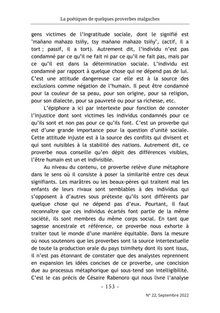 La poétiques de quelques proverbes malgaches
- 153 -
N° 22, Septembre 2022
gens victimes de l’ingratitude sociale, dont le signifié est
"mañano mahazo tsiñy, tsy mañano mahazo tsiñy", (actif, il a
tort ; passif, il a tort). Autrement dit, l’individu n’est pas
condamné par ce qu’il ne fait ni par ce qu’il ne fait pas, mais par
ce qu’il est dans la détermination sociale. L’individu est
condamné par rapport à quelque chose qui ne dépend pas de lui.
C’est une attitude dangereuse car elle est à la source des
exclusions comme négation de l’humain. Il peut être condamné
pour la couleur de sa peau, pour son origine, pour sa religion,
pour son dialecte, pour sa pauvreté ou pour sa richesse, etc.
L’épiphore a ici par intertexte pour fonction de connoter
l’injustice dont sont victimes les individus condamnés pour ce
qu’ils sont et non pas pour ce qu’ils font. C’est un proverbe qui
est d’une grande importance pour la question d’unité sociale.
Cette attitude injuste est à la source des conflits qui divisent et
qui sont nuisibles à la stabilité des nations. Autrement dit, ce
proverbe nous conseille qu’en dépit des différences visibles,
l’être humain est un et indivisible.
Au niveau du contenu, ce proverbe relève d'une métaphore
dans le sens où il consiste à poser la similarité entre ces deux
signifiants. Les marâtres ou les beaux-pères qui traitent mal les
enfants de leurs rivaux sont semblables à des individus qui
s’opposent à d’autres sous prétexte qu’ils sont différents par
quelque chose qui ne dépend pas d’eux. Pourtant, il faut
reconnaître que ces individus écartés font partie de la même
société, ils sont membres du même corps social. En tant que
sagesse ancestrale et référence, ce proverbe nous exhorte à
traiter tout le monde d’une manière équitable. Dans la mesure
où nous soutenons que les proverbes sont la source intertextuelle
de toute la production orale du pays tsimihety dont ils sont issus,
il n’est pas étonnant de constater que des analystes reprennent
en expansion les idées concises de ce proverbe, une concision
due au processus métaphorique qui sous-tend son intelligibilité.
C’est le cas précis de Césaire Rabenoro qui nous livre l’analyse
 